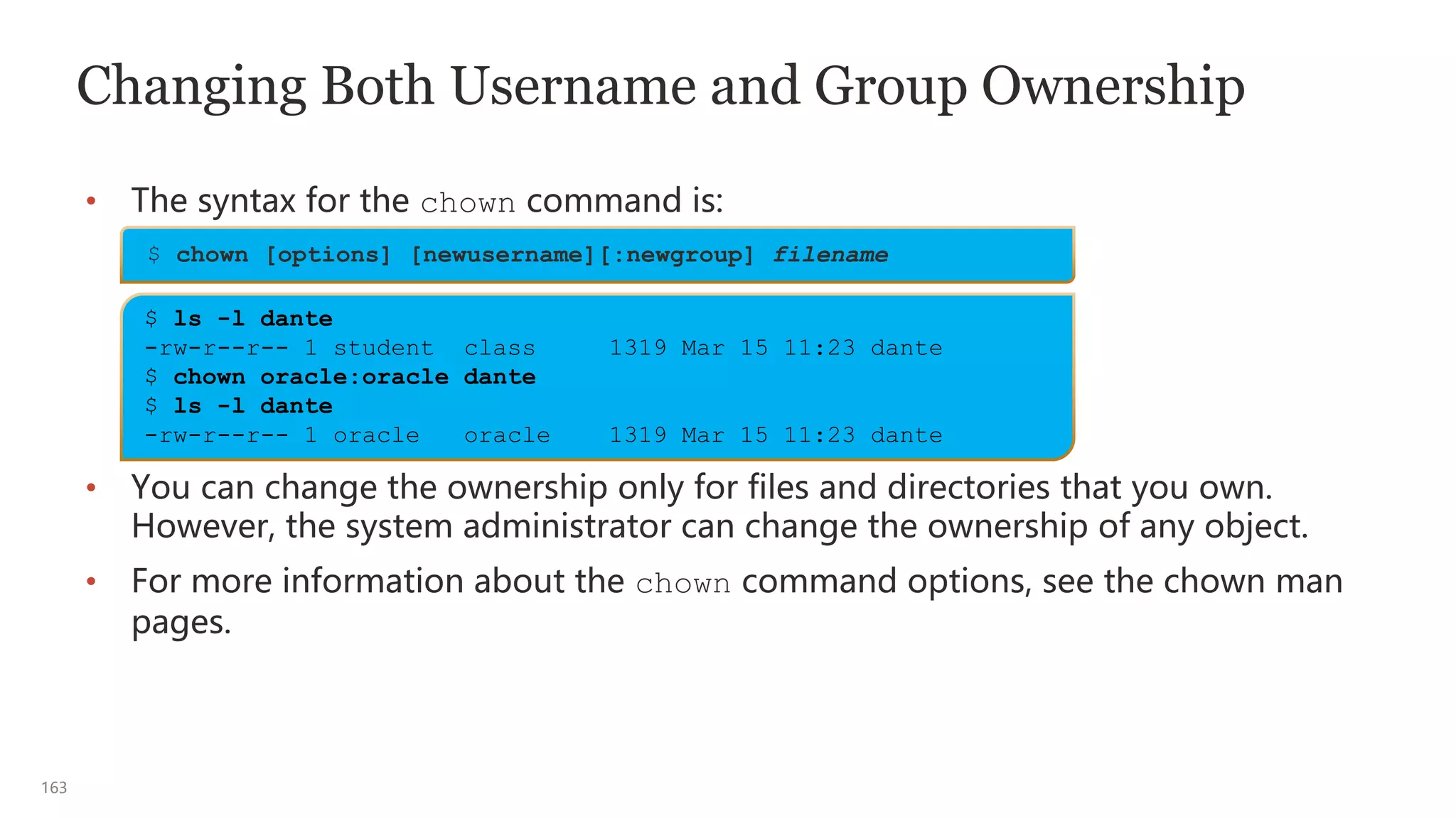 163
Changing Both Username and Group Ownership
• The syntax for the chown command is:
• You can change the ownership only for files and directories that you own.
However, the system administrator can change the ownership of any object.
• For more information about the chown command options, see the chown man
pages.
$ chown [options] [newusername][:newgroup] filename
$ ls -l dante
-rw-r--r-- 1 student class 1319 Mar 15 11:23 dante
$ chown oracle:oracle dante
$ ls -l dante
-rw-r--r-- 1 oracle oracle 1319 Mar 15 11:23 dante
 