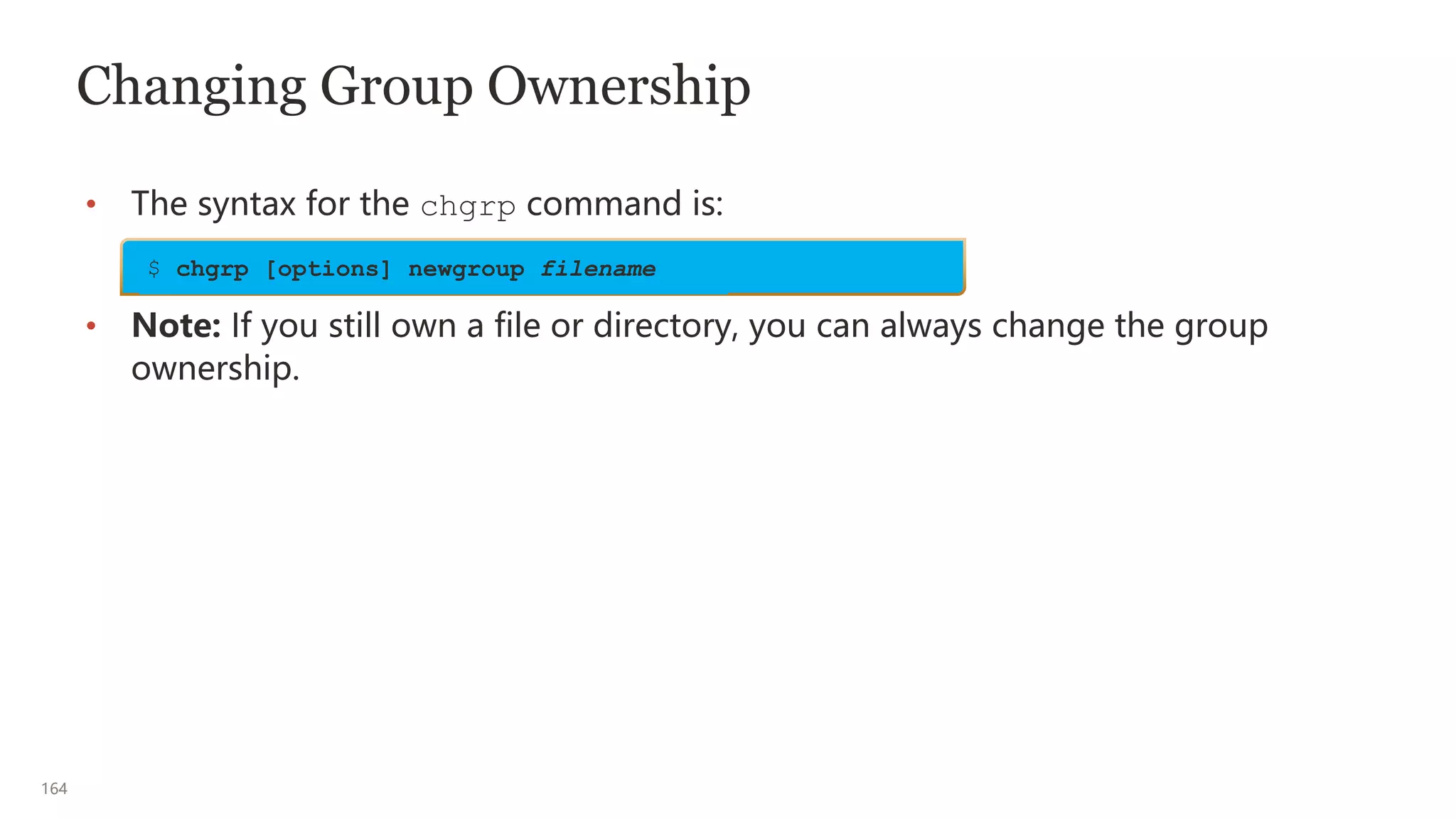 164
Changing Group Ownership
• The syntax for the chgrp command is:
• Note: If you still own a file or directory, you can always change the group
ownership.
$ chgrp [options] newgroup filename
 