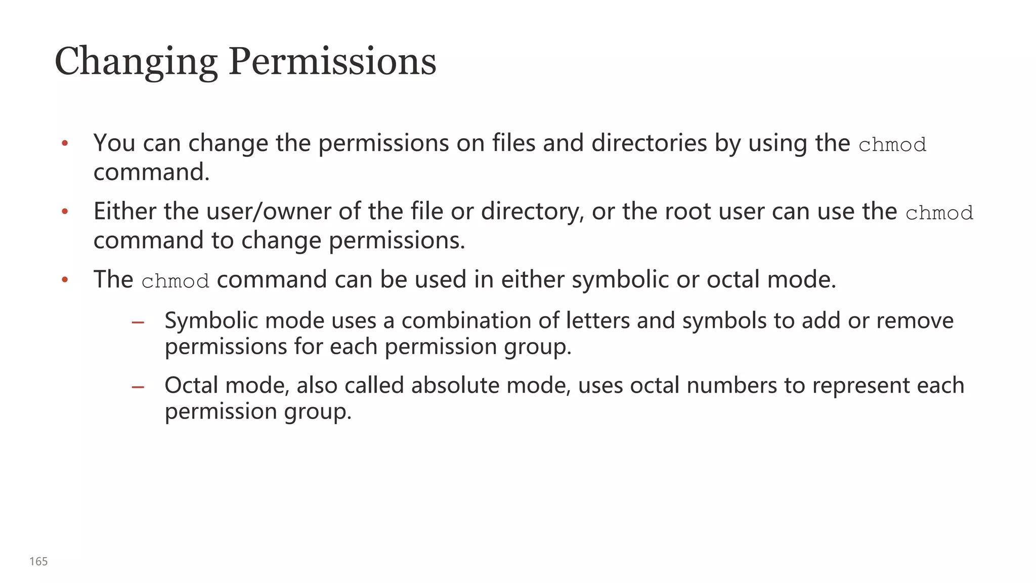165
Changing Permissions
• You can change the permissions on files and directories by using the chmod
command.
• Either the user/owner of the file or directory, or the root user can use the chmod
command to change permissions.
• The chmod command can be used in either symbolic or octal mode.
– Symbolic mode uses a combination of letters and symbols to add or remove
permissions for each permission group.
– Octal mode, also called absolute mode, uses octal numbers to represent each
permission group.
 