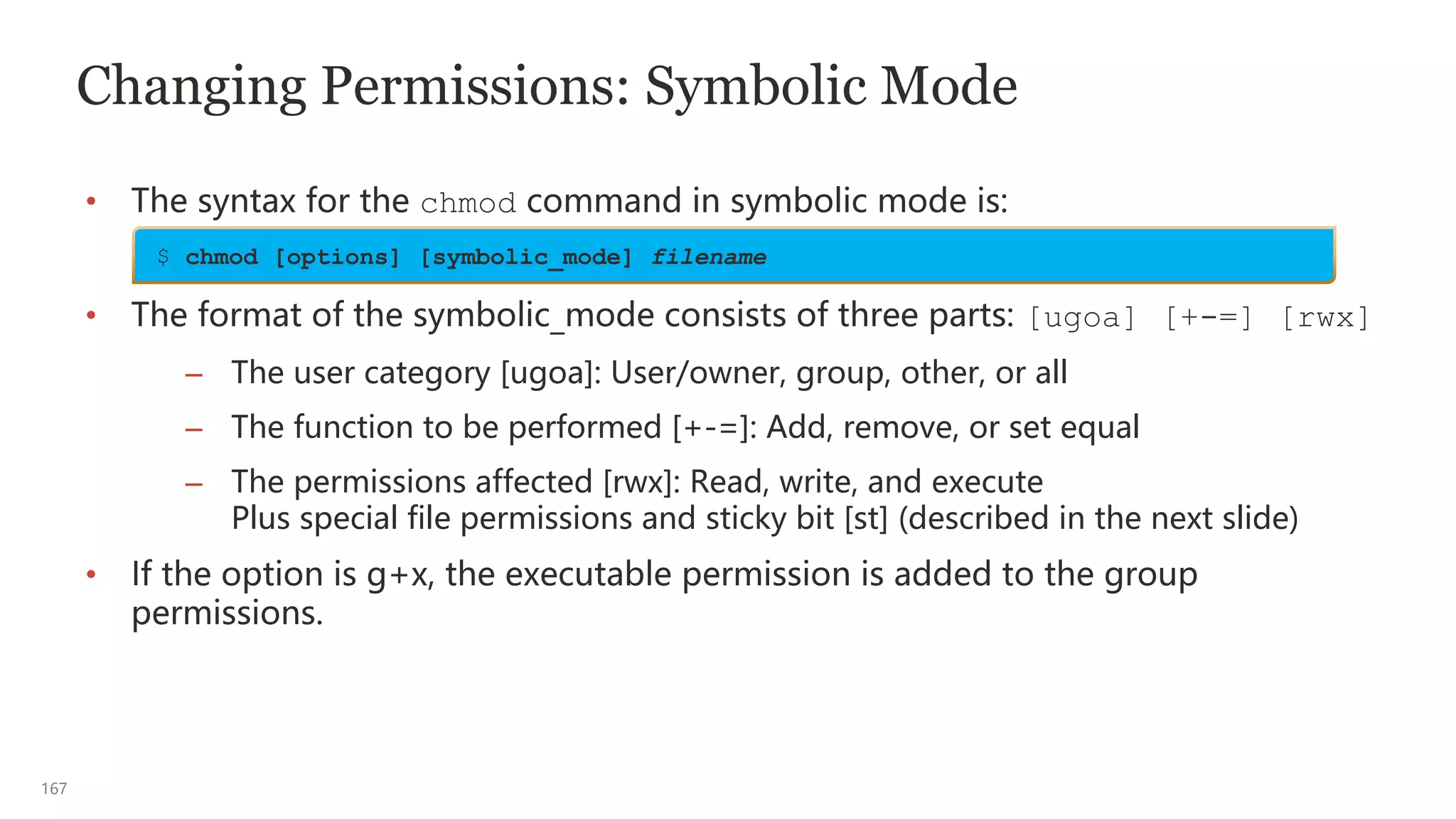 167
Changing Permissions: Symbolic Mode
• The syntax for the chmod command in symbolic mode is:
• The format of the symbolic_mode consists of three parts: [ugoa] [+-=] [rwx]
– The user category [ugoa]: User/owner, group, other, or all
– The function to be performed [+-=]: Add, remove, or set equal
– The permissions affected [rwx]: Read, write, and execute
Plus special file permissions and sticky bit [st] (described in the next slide)
• If the option is g+x, the executable permission is added to the group
permissions.
$ chmod [options] [symbolic_mode] filename
 