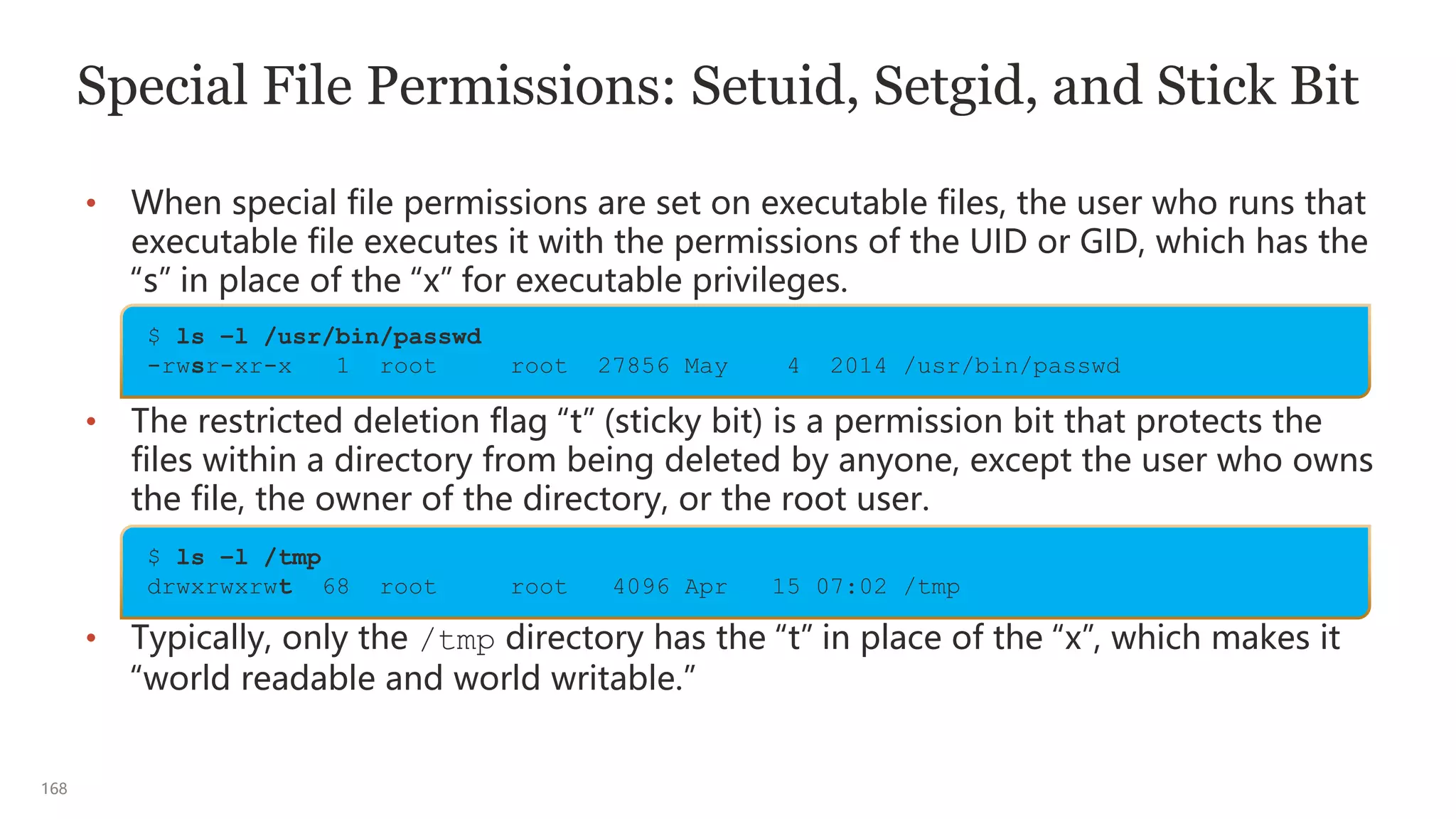 168
Special File Permissions: Setuid, Setgid, and Stick Bit
• When special file permissions are set on executable files, the user who runs that
executable file executes it with the permissions of the UID or GID, which has the
“s” in place of the “x” for executable privileges.
• The restricted deletion flag “t” (sticky bit) is a permission bit that protects the
files within a directory from being deleted by anyone, except the user who owns
the file, the owner of the directory, or the root user.
• Typically, only the /tmp directory has the “t” in place of the “x”, which makes it
“world readable and world writable.”
$ ls –l /usr/bin/passwd
-rwsr-xr-x 1 root root 27856 May 4 2014 /usr/bin/passwd
$ ls –l /tmp
drwxrwxrwt 68 root root 4096 Apr 15 07:02 /tmp
 