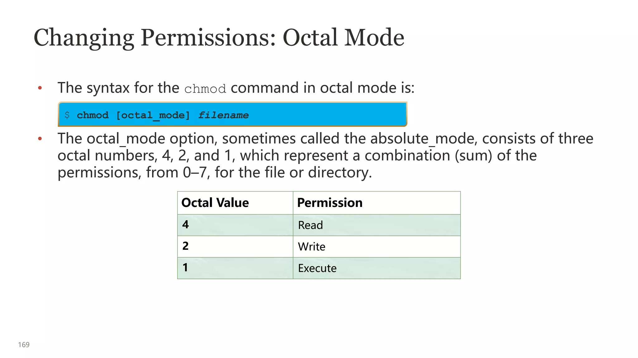 169
Changing Permissions: Octal Mode
• The syntax for the chmod command in octal mode is:
• The octal_mode option, sometimes called the absolute_mode, consists of three
octal numbers, 4, 2, and 1, which represent a combination (sum) of the
permissions, from 0–7, for the file or directory.
Octal Value Permission
4 Read
2 Write
1 Execute
$ chmod [octal_mode] filename
 