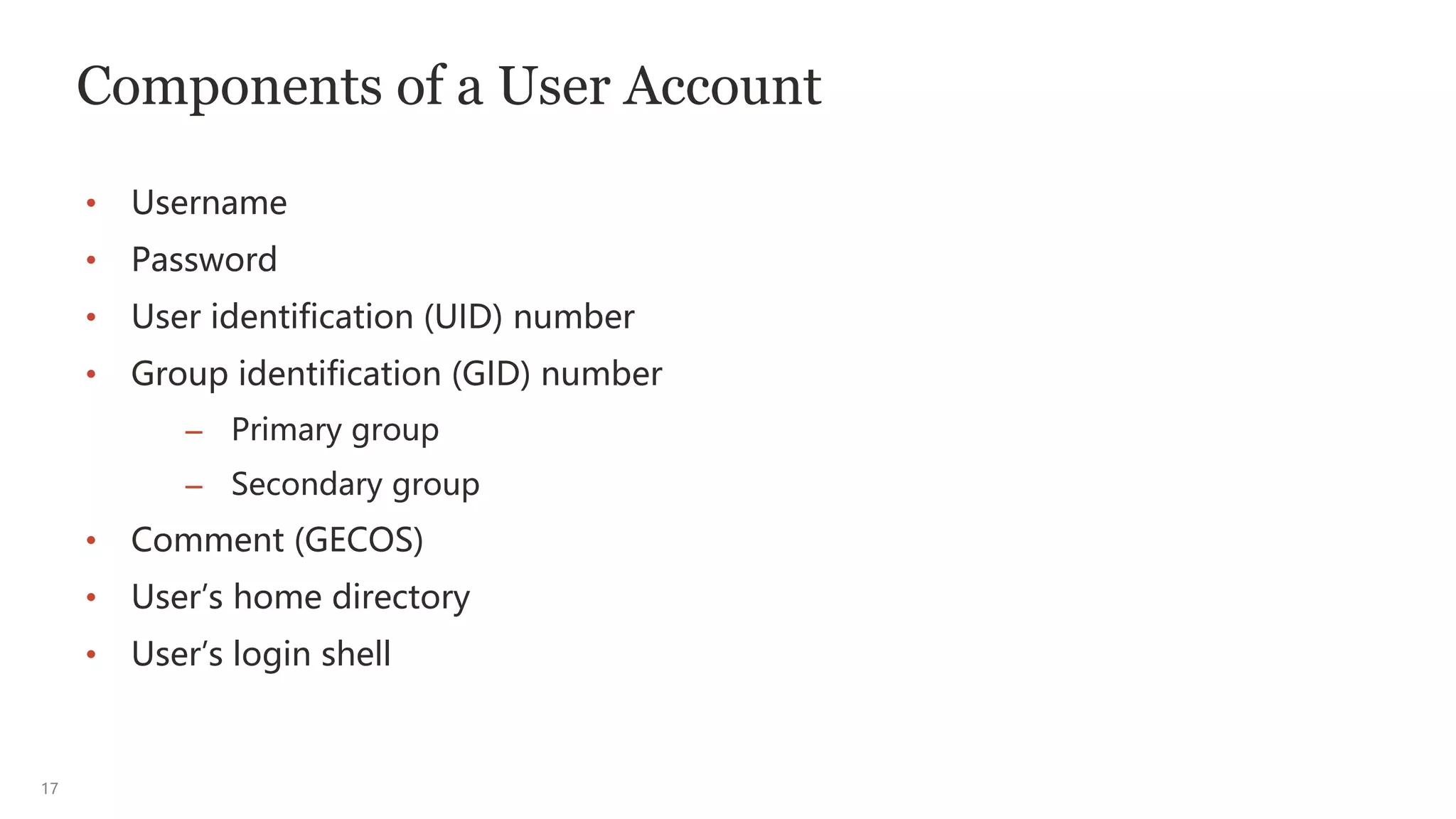 17
Components of a User Account
• Username
• Password
• User identification (UID) number
• Group identification (GID) number
– Primary group
– Secondary group
• Comment (GECOS)
• User’s home directory
• User’s login shell
 