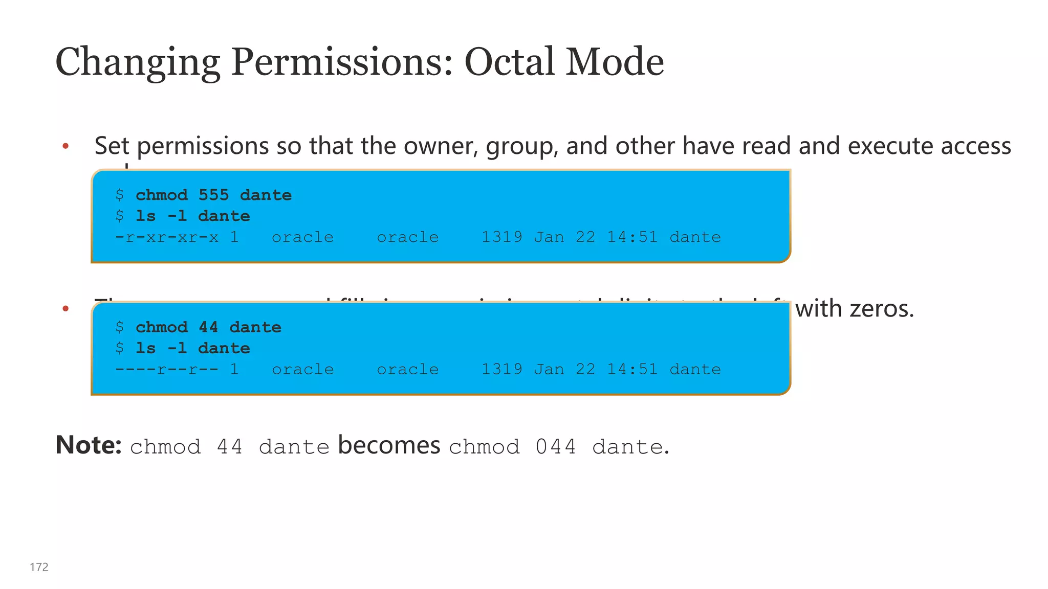172
Changing Permissions: Octal Mode
• Set permissions so that the owner, group, and other have read and execute access
only.
• The chmod command fills in any missing octal digits to the left with zeros.
Note: chmod 44 dante becomes chmod 044 dante.
$ chmod 44 dante
$ ls -l dante
----r--r-- 1 oracle oracle 1319 Jan 22 14:51 dante
$ chmod 555 dante
$ ls -l dante
-r-xr-xr-x 1 oracle oracle 1319 Jan 22 14:51 dante
 