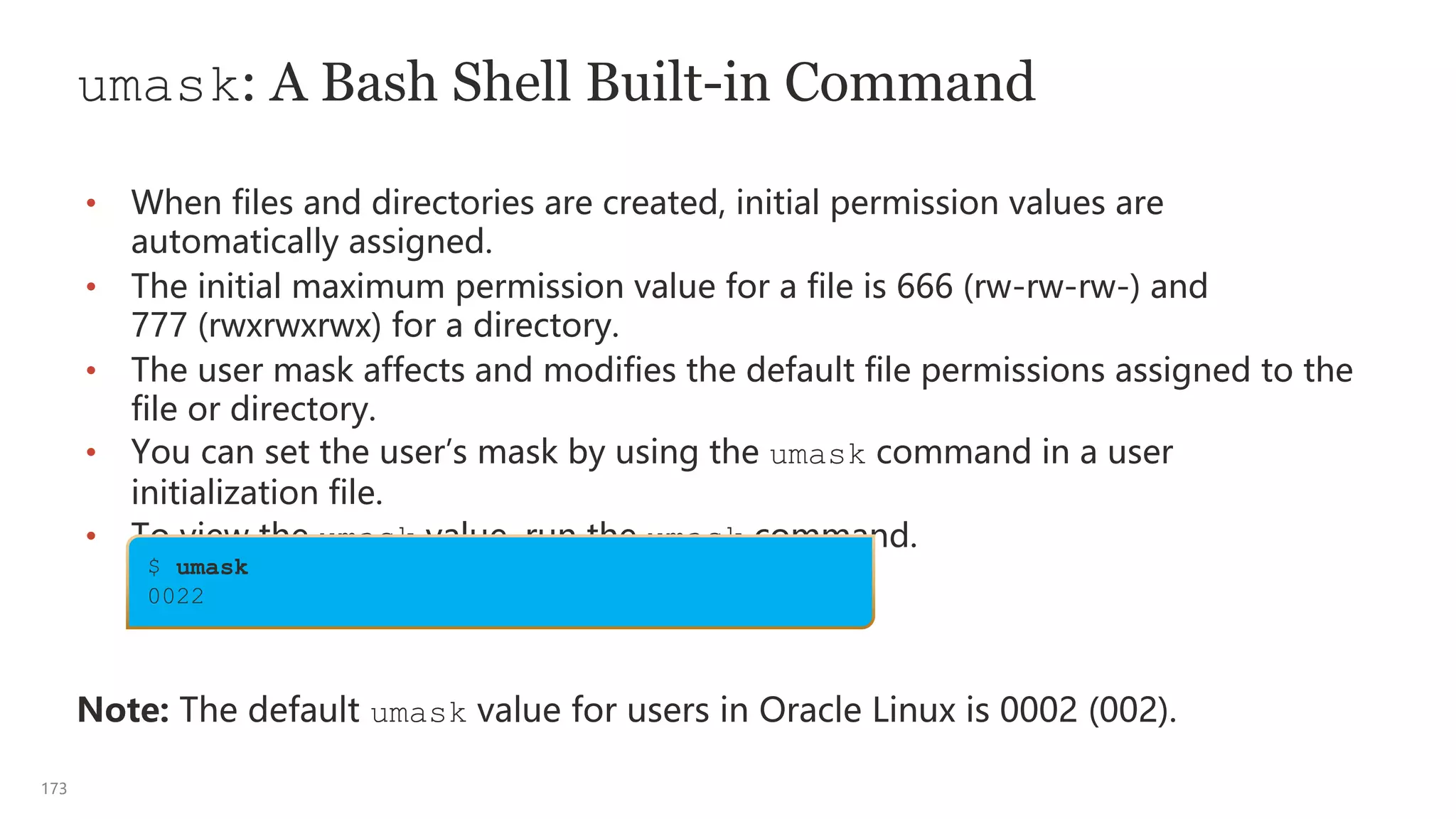 173
umask: A Bash Shell Built-in Command
• When files and directories are created, initial permission values are
automatically assigned.
• The initial maximum permission value for a file is 666 (rw-rw-rw-) and
777 (rwxrwxrwx) for a directory.
• The user mask affects and modifies the default file permissions assigned to the
file or directory.
• You can set the user’s mask by using the umask command in a user
initialization file.
• To view the umask value, run the umask command.
Note: The default umask value for users in Oracle Linux is 0002 (002).
$ umask
0022
 