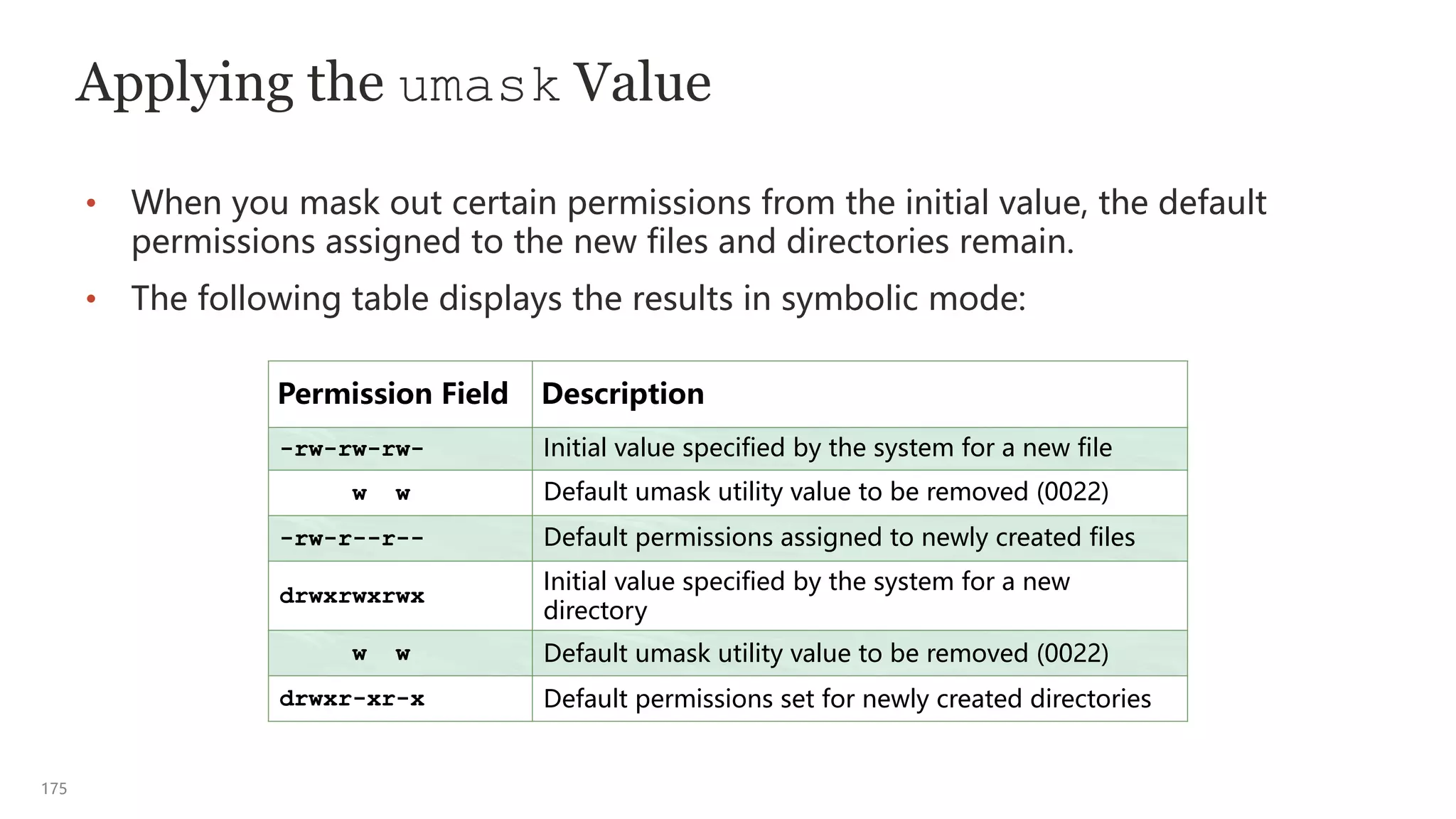 175
Applying the umask Value
• When you mask out certain permissions from the initial value, the default
permissions assigned to the new files and directories remain.
• The following table displays the results in symbolic mode:
Permission Field Description
-rw-rw-rw- Initial value specified by the system for a new file
w w Default umask utility value to be removed (0022)
-rw-r--r-- Default permissions assigned to newly created files
drwxrwxrwx
Initial value specified by the system for a new
directory
w w Default umask utility value to be removed (0022)
drwxr-xr-x Default permissions set for newly created directories
 