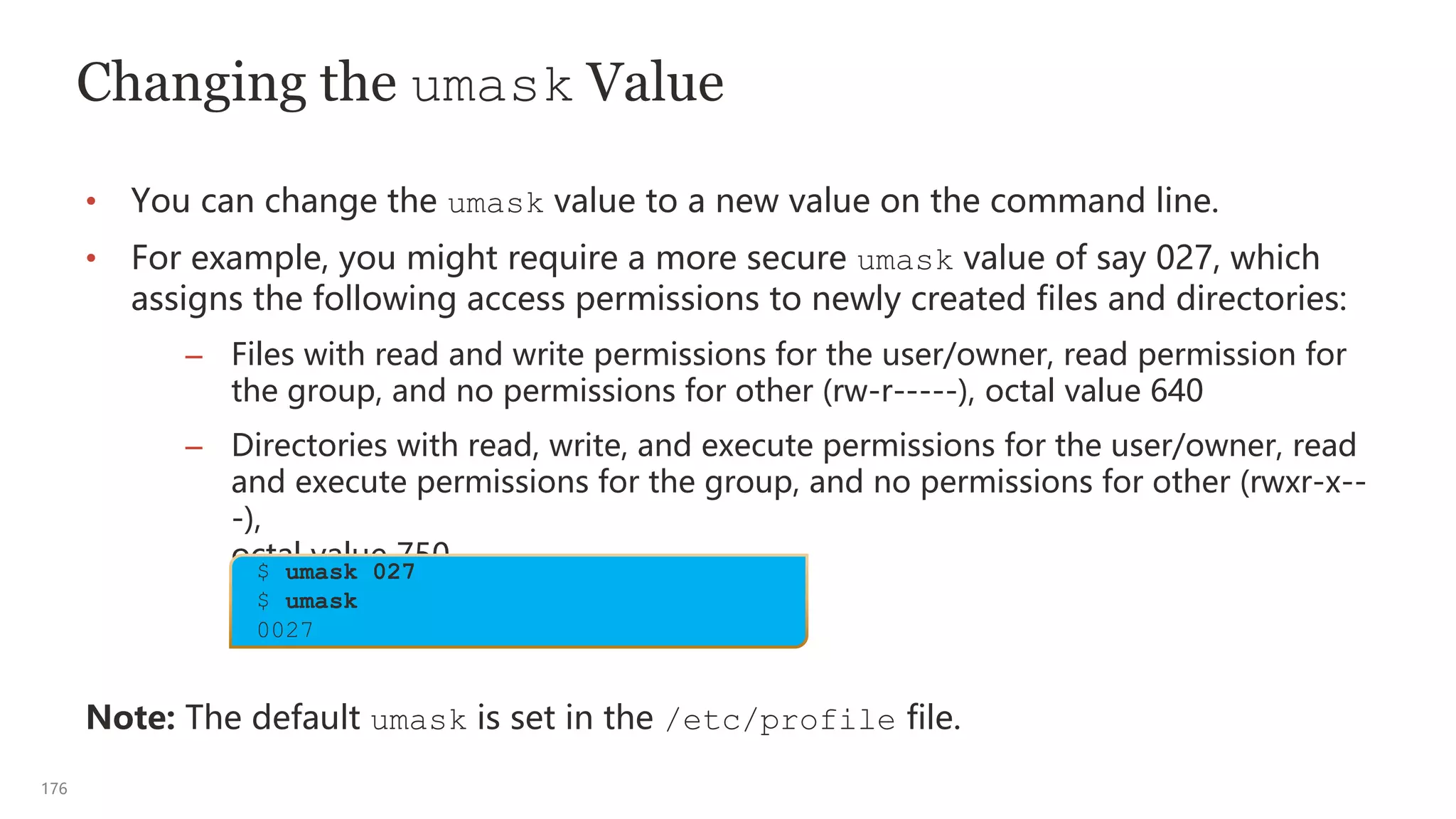 176
Changing the umask Value
• You can change the umask value to a new value on the command line.
• For example, you might require a more secure umask value of say 027, which
assigns the following access permissions to newly created files and directories:
– Files with read and write permissions for the user/owner, read permission for
the group, and no permissions for other (rw-r-----), octal value 640
– Directories with read, write, and execute permissions for the user/owner, read
and execute permissions for the group, and no permissions for other (rwxr-x--
-),
octal value 750
Note: The default umask is set in the /etc/profile file.
$ umask 027
$ umask
0027
 