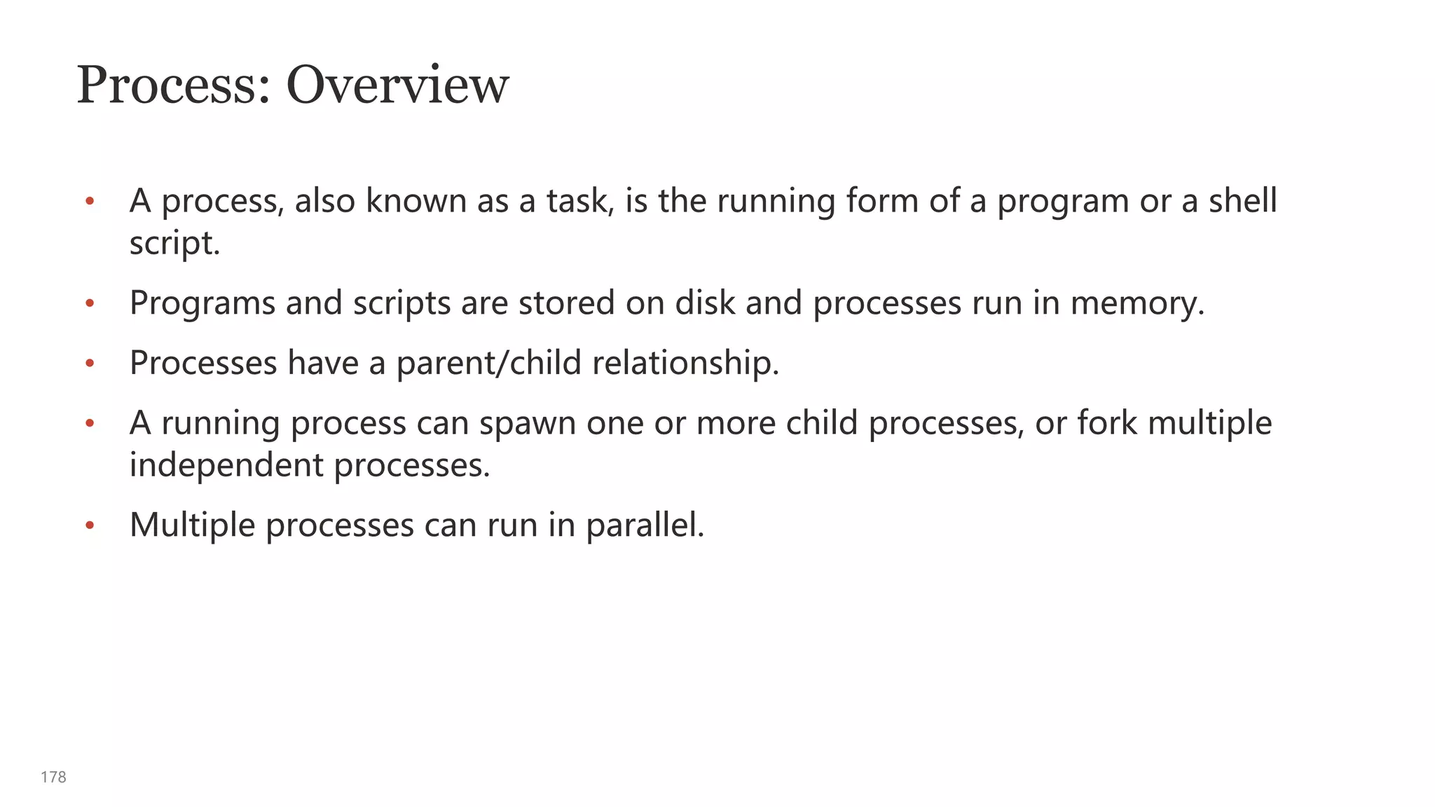 178
Process: Overview
• A process, also known as a task, is the running form of a program or a shell
script.
• Programs and scripts are stored on disk and processes run in memory.
• Processes have a parent/child relationship.
• A running process can spawn one or more child processes, or fork multiple
independent processes.
• Multiple processes can run in parallel.
 