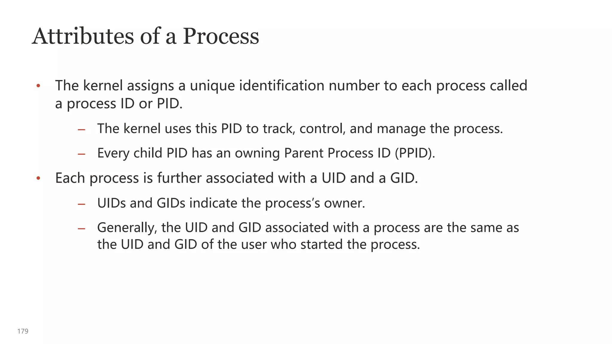 179
Attributes of a Process
• The kernel assigns a unique identification number to each process called
a process ID or PID.
– The kernel uses this PID to track, control, and manage the process.
– Every child PID has an owning Parent Process ID (PPID).
• Each process is further associated with a UID and a GID.
– UIDs and GIDs indicate the process’s owner.
– Generally, the UID and GID associated with a process are the same as
the UID and GID of the user who started the process.
 