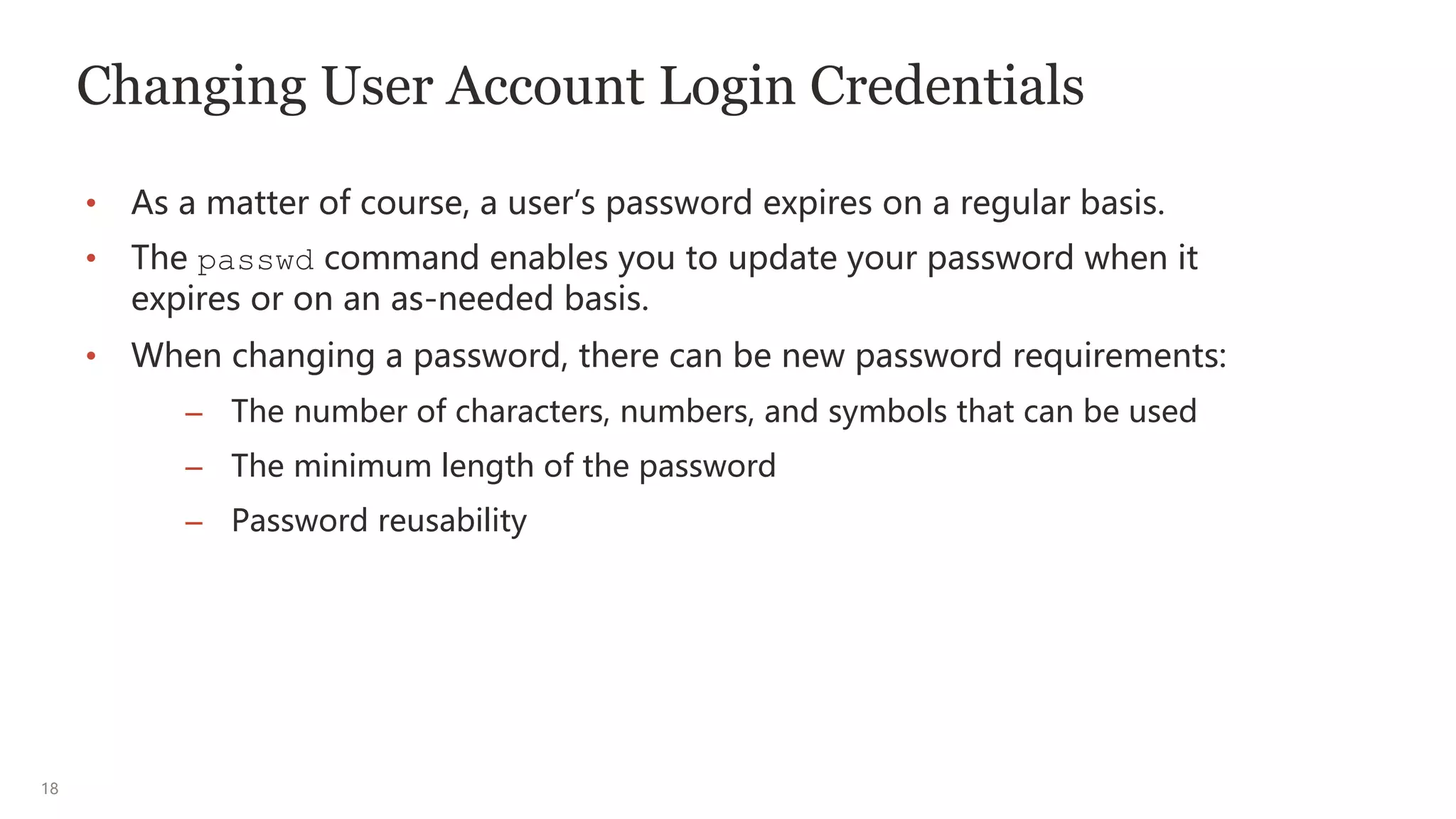 18
Changing User Account Login Credentials
• As a matter of course, a user’s password expires on a regular basis.
• The passwd command enables you to update your password when it
expires or on an as-needed basis.
• When changing a password, there can be new password requirements:
– The number of characters, numbers, and symbols that can be used
– The minimum length of the password
– Password reusability
 