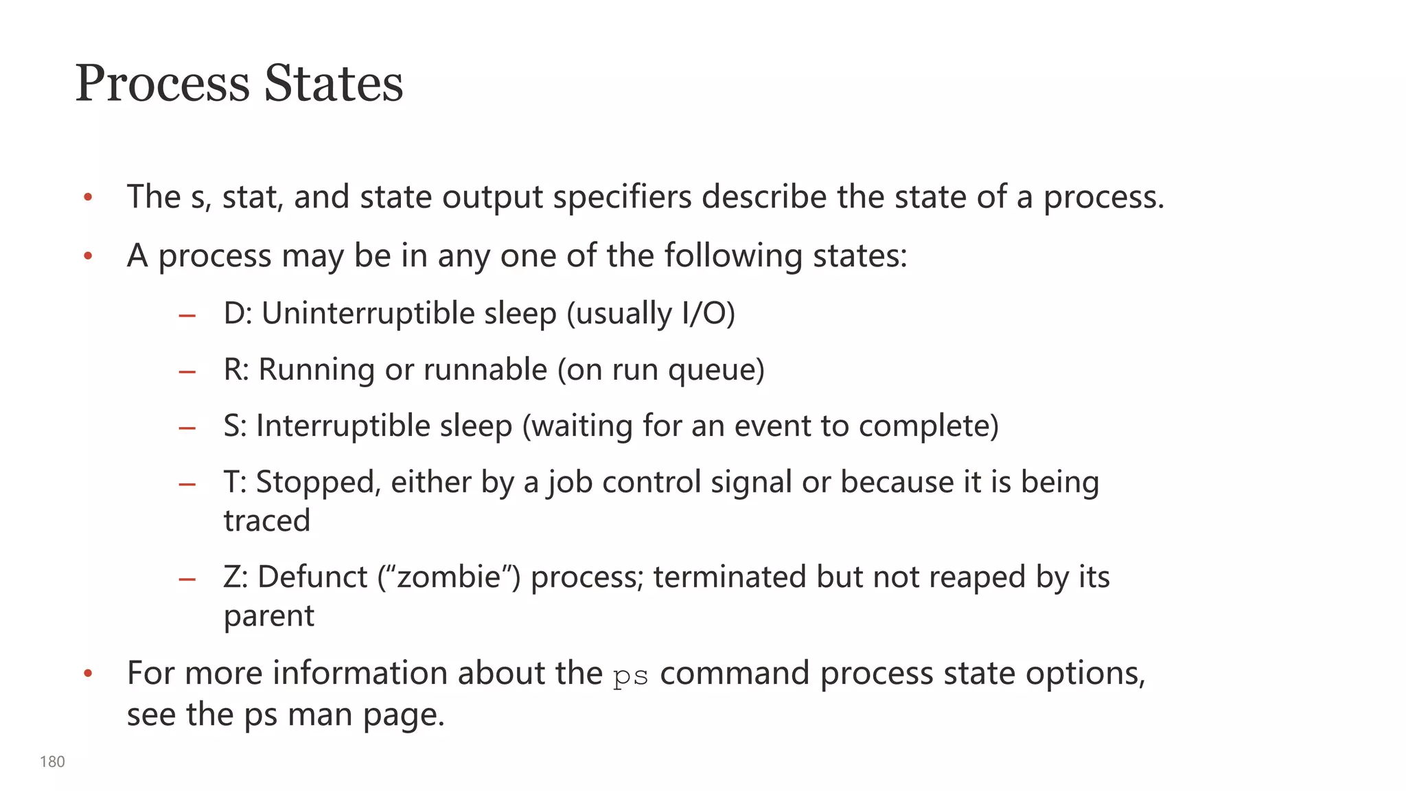 180
Process States
• The s, stat, and state output specifiers describe the state of a process.
• A process may be in any one of the following states:
– D: Uninterruptible sleep (usually I/O)
– R: Running or runnable (on run queue)
– S: Interruptible sleep (waiting for an event to complete)
– T: Stopped, either by a job control signal or because it is being
traced
– Z: Defunct (“zombie”) process; terminated but not reaped by its
parent
• For more information about the ps command process state options,
see the ps man page.
 