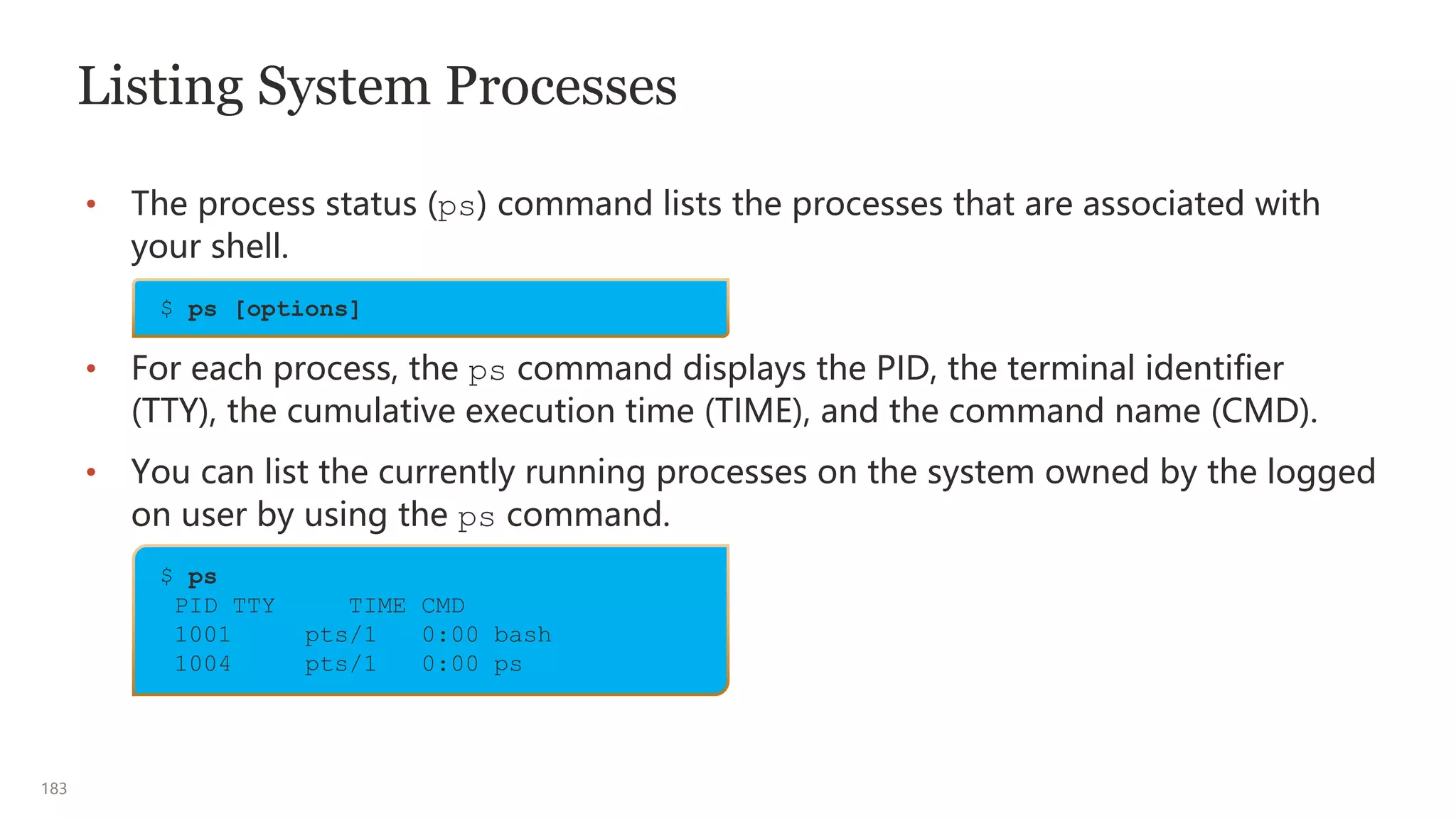 183
Listing System Processes
• The process status (ps) command lists the processes that are associated with
your shell.
• For each process, the ps command displays the PID, the terminal identifier
(TTY), the cumulative execution time (TIME), and the command name (CMD).
• You can list the currently running processes on the system owned by the logged
on user by using the ps command.
$ ps [options]
$ ps
PID TTY TIME CMD
1001 pts/1 0:00 bash
1004 pts/1 0:00 ps
 