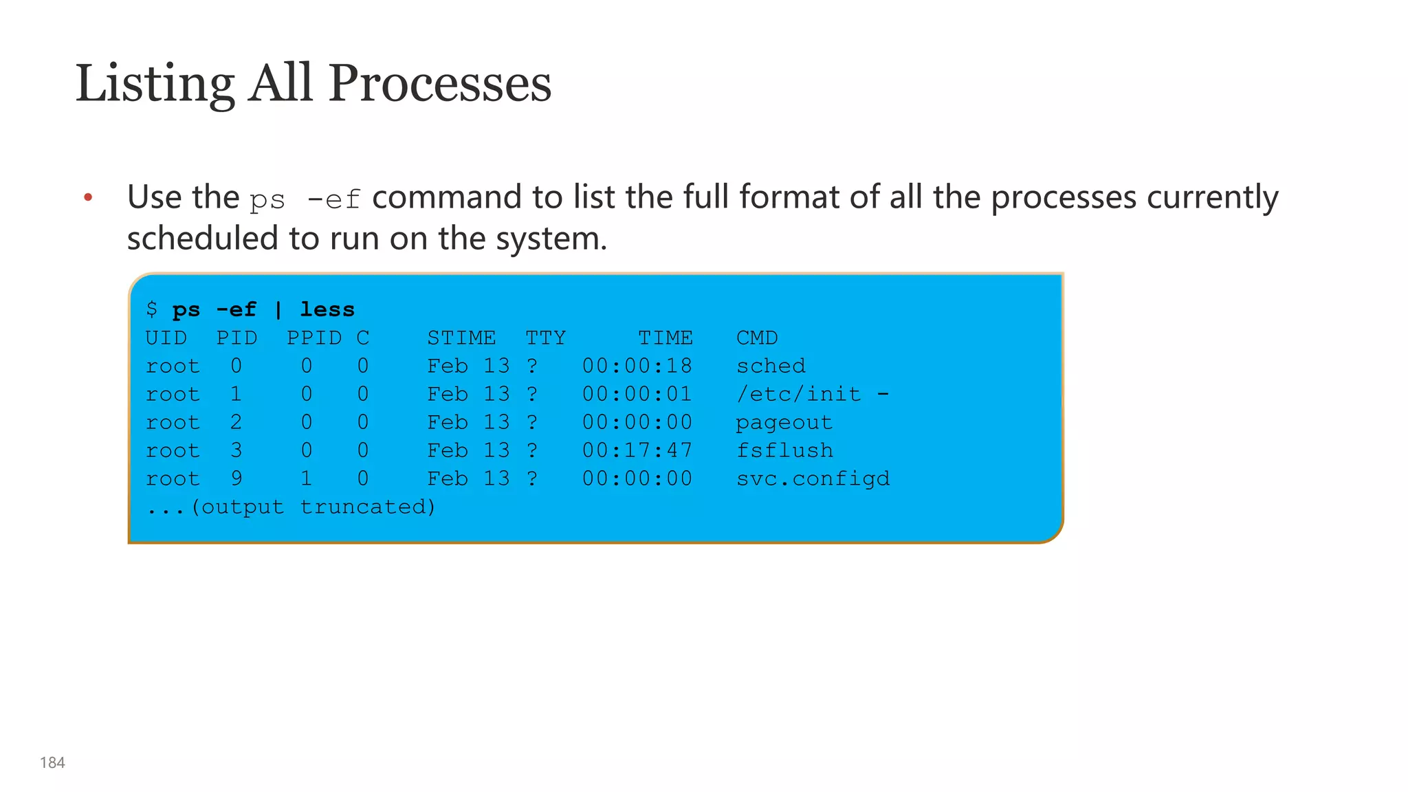 184
Listing All Processes
• Use the ps -ef command to list the full format of all the processes currently
scheduled to run on the system.
$ ps -ef | less
UID PID PPID C STIME TTY TIME CMD
root 0 0 0 Feb 13 ? 00:00:18 sched
root 1 0 0 Feb 13 ? 00:00:01 /etc/init -
root 2 0 0 Feb 13 ? 00:00:00 pageout
root 3 0 0 Feb 13 ? 00:17:47 fsflush
root 9 1 0 Feb 13 ? 00:00:00 svc.configd
...(output truncated)
 