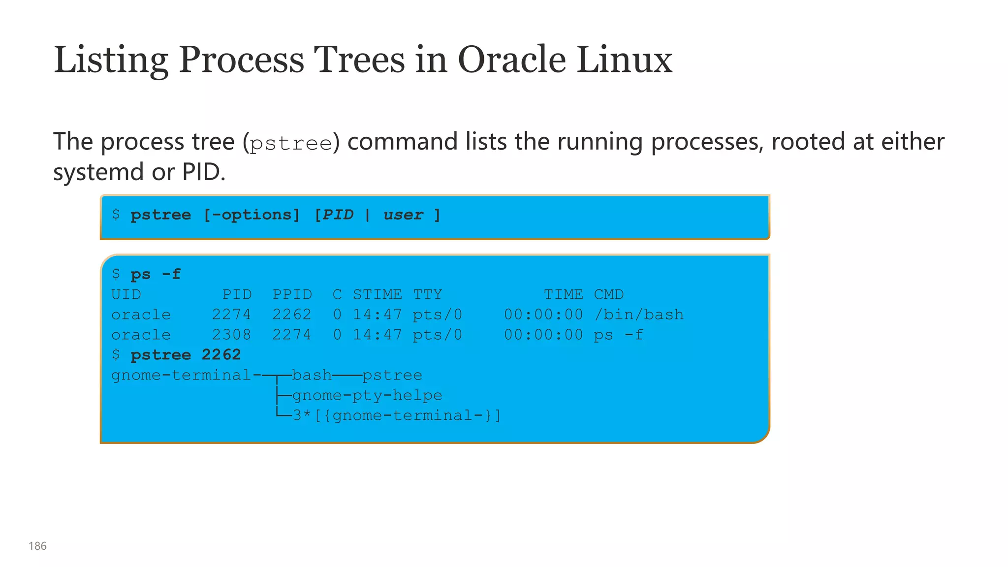 186
Listing Process Trees in Oracle Linux
The process tree (pstree) command lists the running processes, rooted at either
systemd or PID.
$ pstree [-options] [PID | user ]
$ ps -f
UID PID PPID C STIME TTY TIME CMD
oracle 2274 2262 0 14:47 pts/0 00:00:00 /bin/bash
oracle 2308 2274 0 14:47 pts/0 00:00:00 ps -f
$ pstree 2262
gnome-terminal-─┬─bash───pstree
├─gnome-pty-helpe
└─3*[{gnome-terminal-}]
 