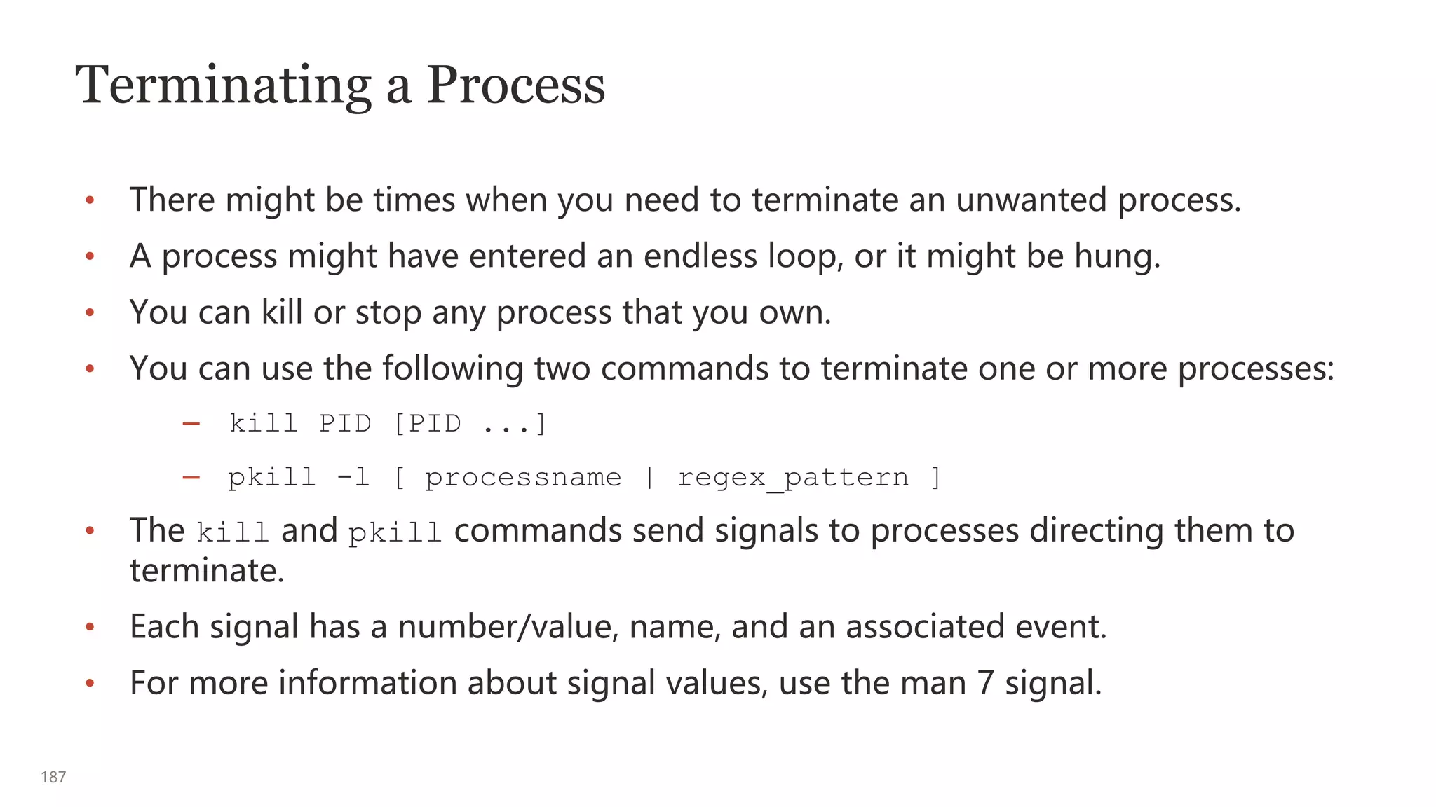 187
Terminating a Process
• There might be times when you need to terminate an unwanted process.
• A process might have entered an endless loop, or it might be hung.
• You can kill or stop any process that you own.
• You can use the following two commands to terminate one or more processes:
– kill PID [PID ...]
– pkill -l [ processname | regex_pattern ]
• The kill and pkill commands send signals to processes directing them to
terminate.
• Each signal has a number/value, name, and an associated event.
• For more information about signal values, use the man 7 signal.
 