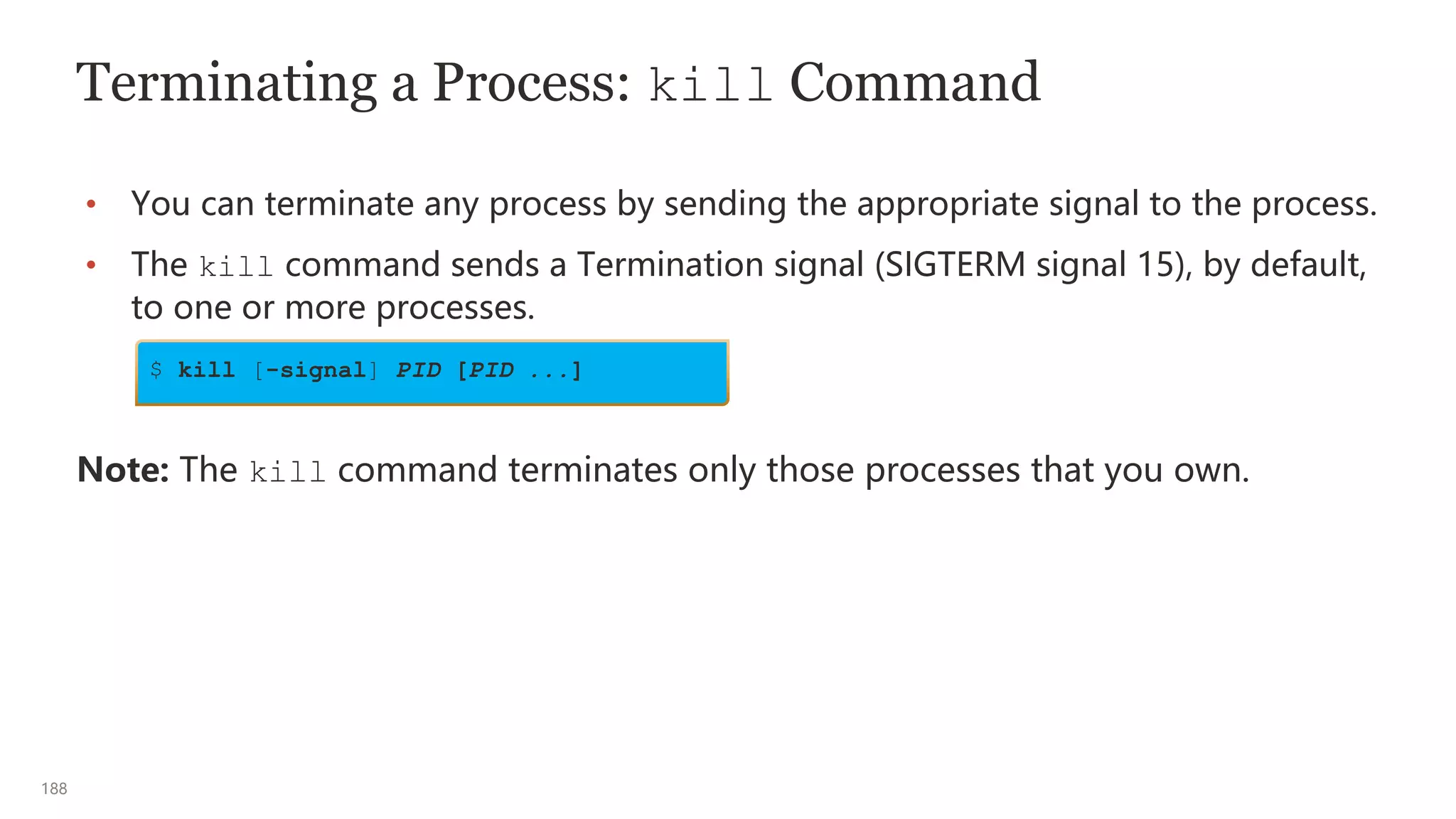 188
Terminating a Process: kill Command
• You can terminate any process by sending the appropriate signal to the process.
• The kill command sends a Termination signal (SIGTERM signal 15), by default,
to one or more processes.
Note: The kill command terminates only those processes that you own.
$ kill [-signal] PID [PID ...]
 