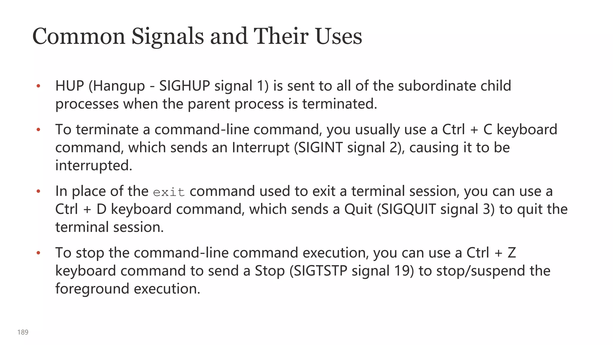 189
Common Signals and Their Uses
• HUP (Hangup - SIGHUP signal 1) is sent to all of the subordinate child
processes when the parent process is terminated.
• To terminate a command-line command, you usually use a Ctrl + C keyboard
command, which sends an Interrupt (SIGINT signal 2), causing it to be
interrupted.
• In place of the exit command used to exit a terminal session, you can use a
Ctrl + D keyboard command, which sends a Quit (SIGQUIT signal 3) to quit the
terminal session.
• To stop the command-line command execution, you can use a Ctrl + Z
keyboard command to send a Stop (SIGTSTP signal 19) to stop/suspend the
foreground execution.
 