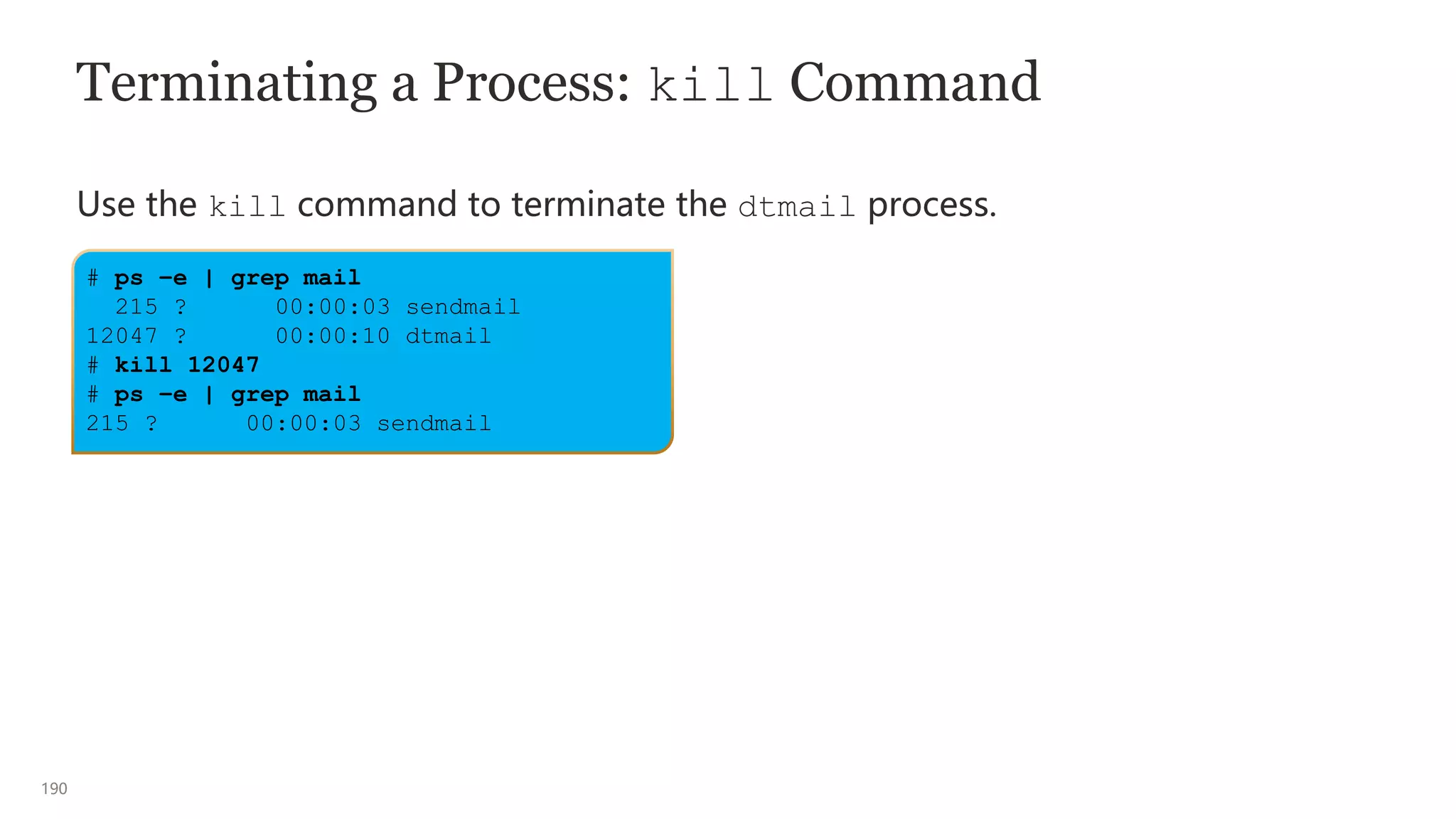 190
# ps –e | grep mail
215 ? 00:00:03 sendmail
12047 ? 00:00:10 dtmail
# kill 12047
# ps –e | grep mail
215 ? 00:00:03 sendmail
Terminating a Process: kill Command
Use the kill command to terminate the dtmail process.
 