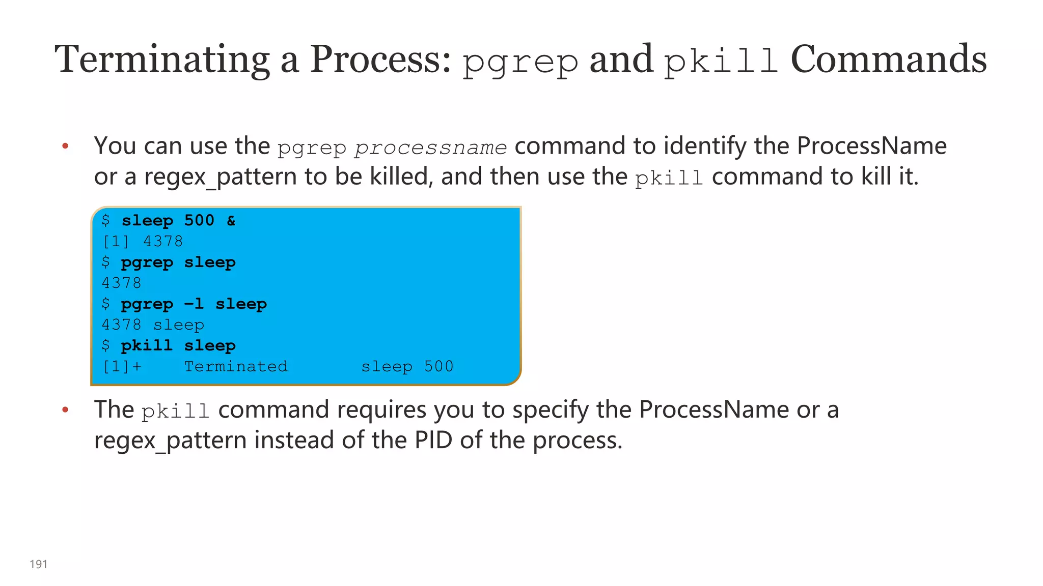 191
Terminating a Process: pgrep and pkill Commands
• You can use the pgrep processname command to identify the ProcessName
or a regex_pattern to be killed, and then use the pkill command to kill it.
• The pkill command requires you to specify the ProcessName or a
regex_pattern instead of the PID of the process.
$ sleep 500 &
[1] 4378
$ pgrep sleep
4378
$ pgrep –l sleep
4378 sleep
$ pkill sleep
[1]+ Terminated sleep 500
 
