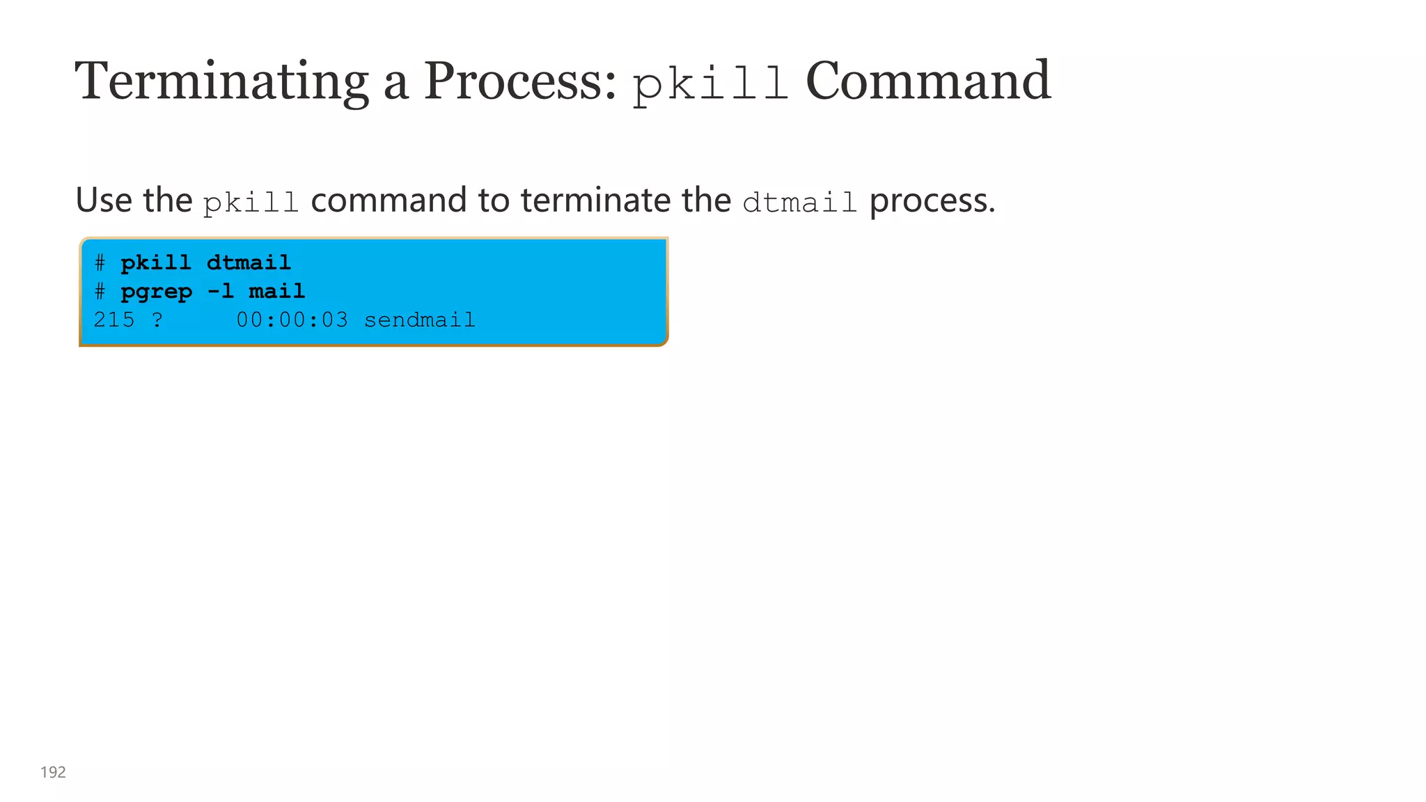 192
Terminating a Process: pkill Command
Use the pkill command to terminate the dtmail process.
# pkill dtmail
# pgrep -l mail
215 ? 00:00:03 sendmail
 