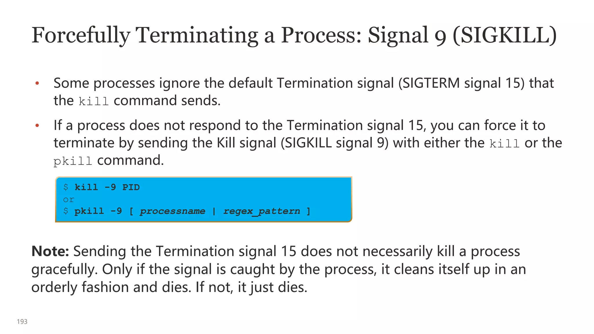 193
Forcefully Terminating a Process: Signal 9 (SIGKILL)
• Some processes ignore the default Termination signal (SIGTERM signal 15) that
the kill command sends.
• If a process does not respond to the Termination signal 15, you can force it to
terminate by sending the Kill signal (SIGKILL signal 9) with either the kill or the
pkill command.
Note: Sending the Termination signal 15 does not necessarily kill a process
gracefully. Only if the signal is caught by the process, it cleans itself up in an
orderly fashion and dies. If not, it just dies.
$ kill -9 PID
or
$ pkill -9 [ processname | regex_pattern ]
 