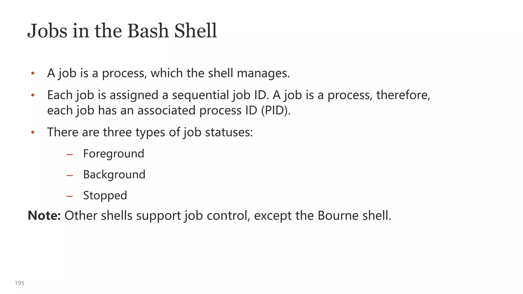 195
Jobs in the Bash Shell
• A job is a process, which the shell manages.
• Each job is assigned a sequential job ID. A job is a process, therefore,
each job has an associated process ID (PID).
• There are three types of job statuses:
– Foreground
– Background
– Stopped
Note: Other shells support job control, except the Bourne shell.
 