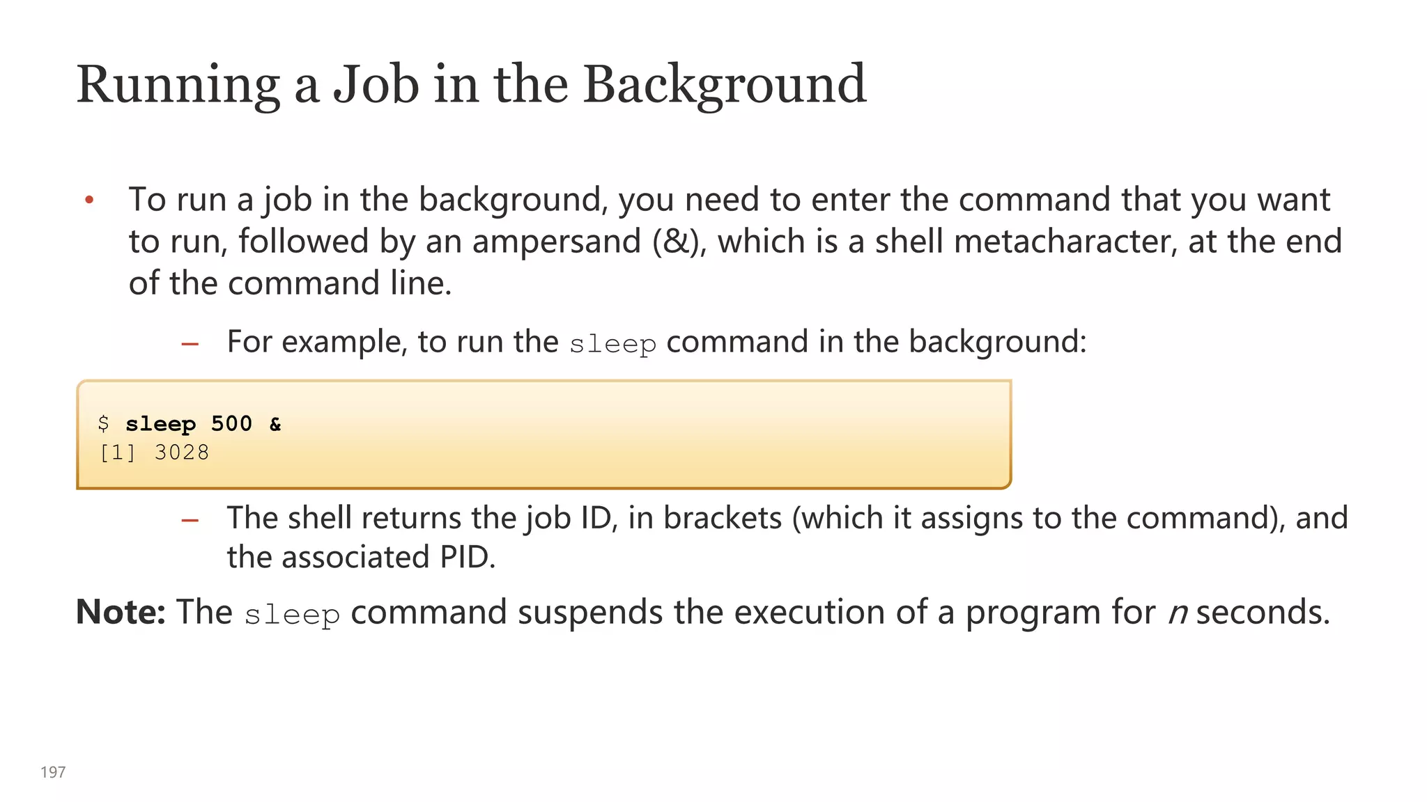 197
Running a Job in the Background
• To run a job in the background, you need to enter the command that you want
to run, followed by an ampersand (&), which is a shell metacharacter, at the end
of the command line.
– For example, to run the sleep command in the background:
– The shell returns the job ID, in brackets (which it assigns to the command), and
the associated PID.
Note: The sleep command suspends the execution of a program for n seconds.
$ sleep 500 &
[1] 3028
 