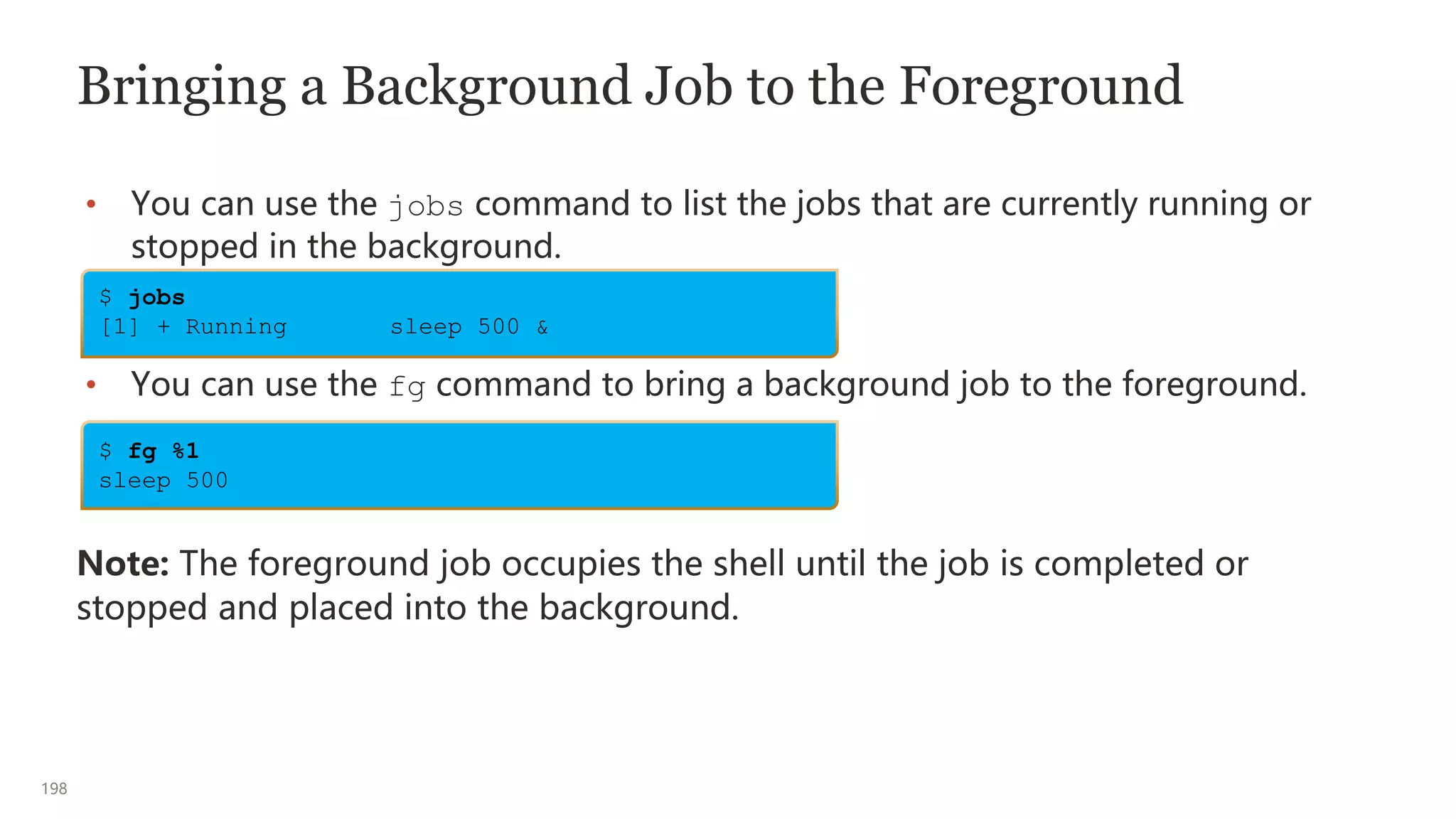 198
Bringing a Background Job to the Foreground
• You can use the jobs command to list the jobs that are currently running or
stopped in the background.
• You can use the fg command to bring a background job to the foreground.
Note: The foreground job occupies the shell until the job is completed or
stopped and placed into the background.
$ jobs
[1] + Running sleep 500 &
$ fg %1
sleep 500
 