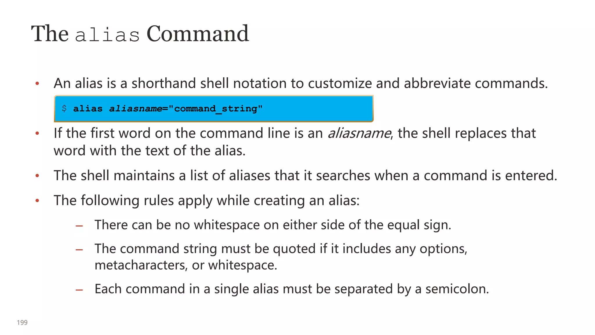 199
The alias Command
• An alias is a shorthand shell notation to customize and abbreviate commands.
• If the first word on the command line is an aliasname, the shell replaces that
word with the text of the alias.
• The shell maintains a list of aliases that it searches when a command is entered.
• The following rules apply while creating an alias:
– There can be no whitespace on either side of the equal sign.
– The command string must be quoted if it includes any options,
metacharacters, or whitespace.
– Each command in a single alias must be separated by a semicolon.
$ alias aliasname="command_string"
 