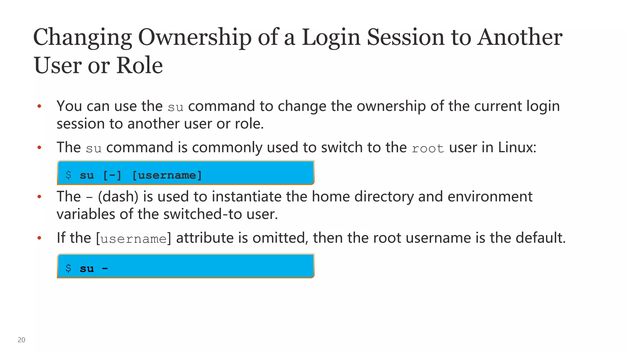 20
Changing Ownership of a Login Session to Another
User or Role
• You can use the su command to change the ownership of the current login
session to another user or role.
• The su command is commonly used to switch to the root user in Linux:
• The - (dash) is used to instantiate the home directory and environment
variables of the switched-to user.
• If the [username] attribute is omitted, then the root username is the default.
$ su [-] [username]
$ su -
 