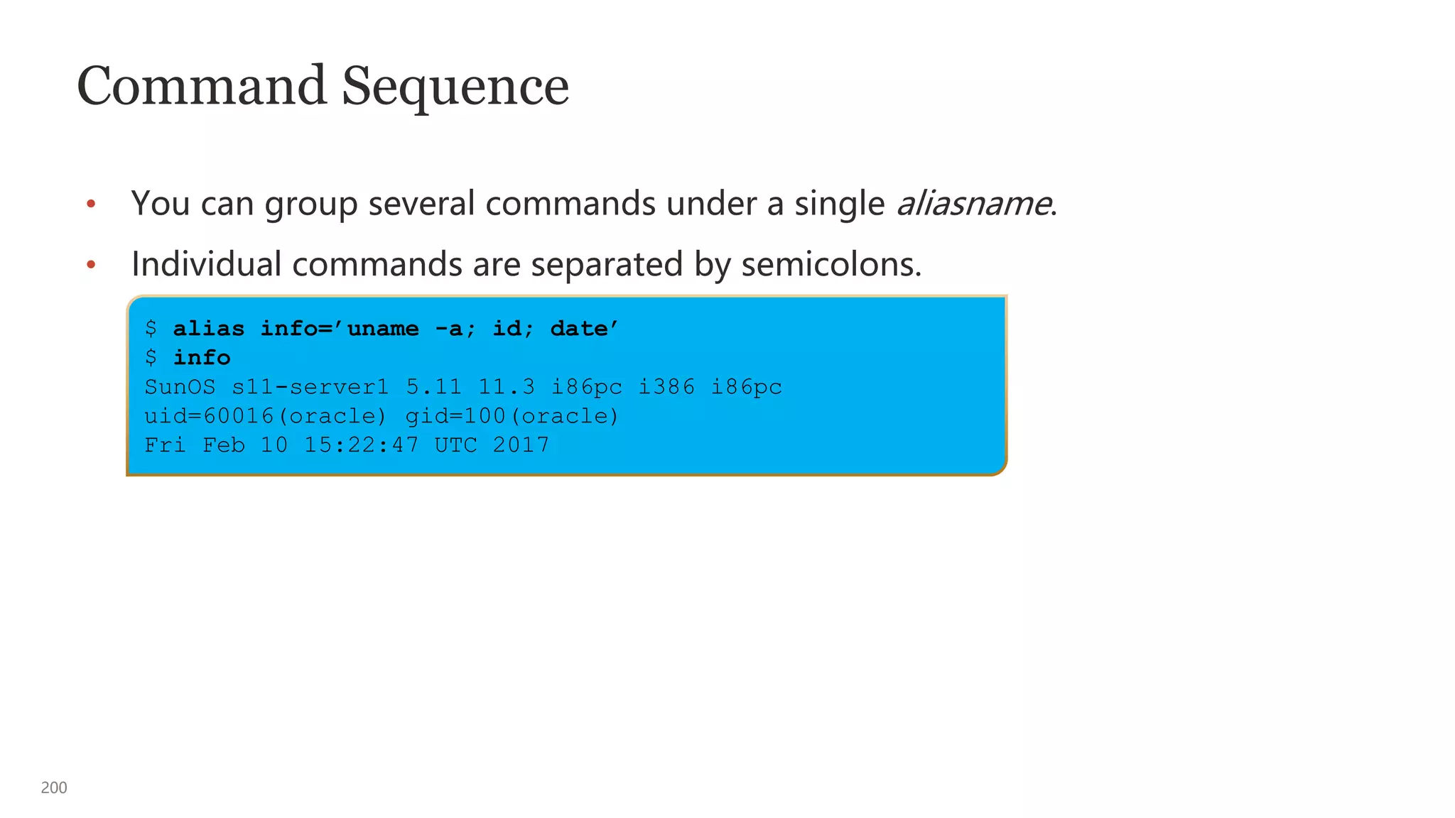 200
$ alias info=’uname -a; id; date’
$ info
SunOS s11-server1 5.11 11.3 i86pc i386 i86pc
uid=60016(oracle) gid=100(oracle)
Fri Feb 10 15:22:47 UTC 2017
Command Sequence
• You can group several commands under a single aliasname.
• Individual commands are separated by semicolons.
 