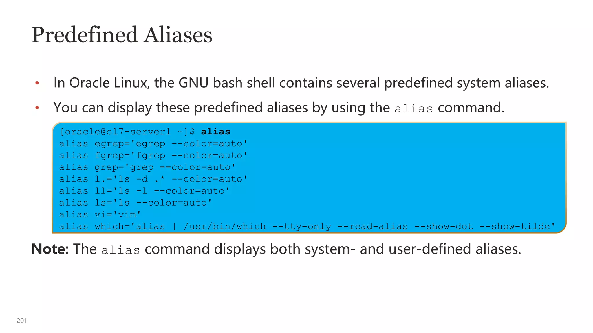 201
Predefined Aliases
• In Oracle Linux, the GNU bash shell contains several predefined system aliases.
• You can display these predefined aliases by using the alias command.
Note: The alias command displays both system- and user-defined aliases.
[oracle@ol7-server1 ~]$ alias
alias egrep='egrep --color=auto'
alias fgrep='fgrep --color=auto'
alias grep='grep --color=auto'
alias l.='ls -d .* --color=auto'
alias ll='ls -l --color=auto'
alias ls='ls --color=auto'
alias vi='vim'
alias which='alias | /usr/bin/which --tty-only --read-alias --show-dot --show-tilde'
 