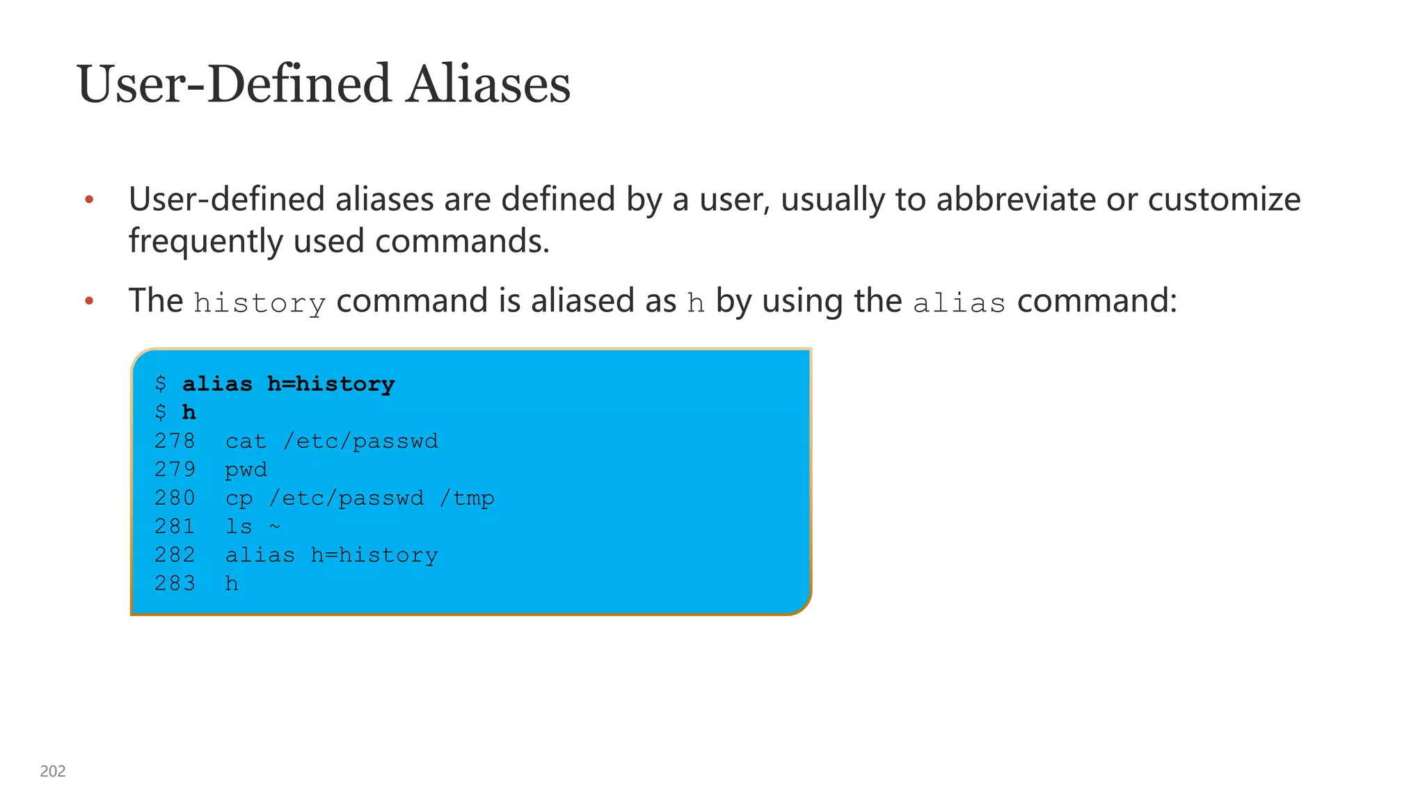 202
$ alias h=history
$ h
278 cat /etc/passwd
279 pwd
280 cp /etc/passwd /tmp
281 ls ~
282 alias h=history
283 h
User-Defined Aliases
• User-defined aliases are defined by a user, usually to abbreviate or customize
frequently used commands.
• The history command is aliased as h by using the alias command:
 