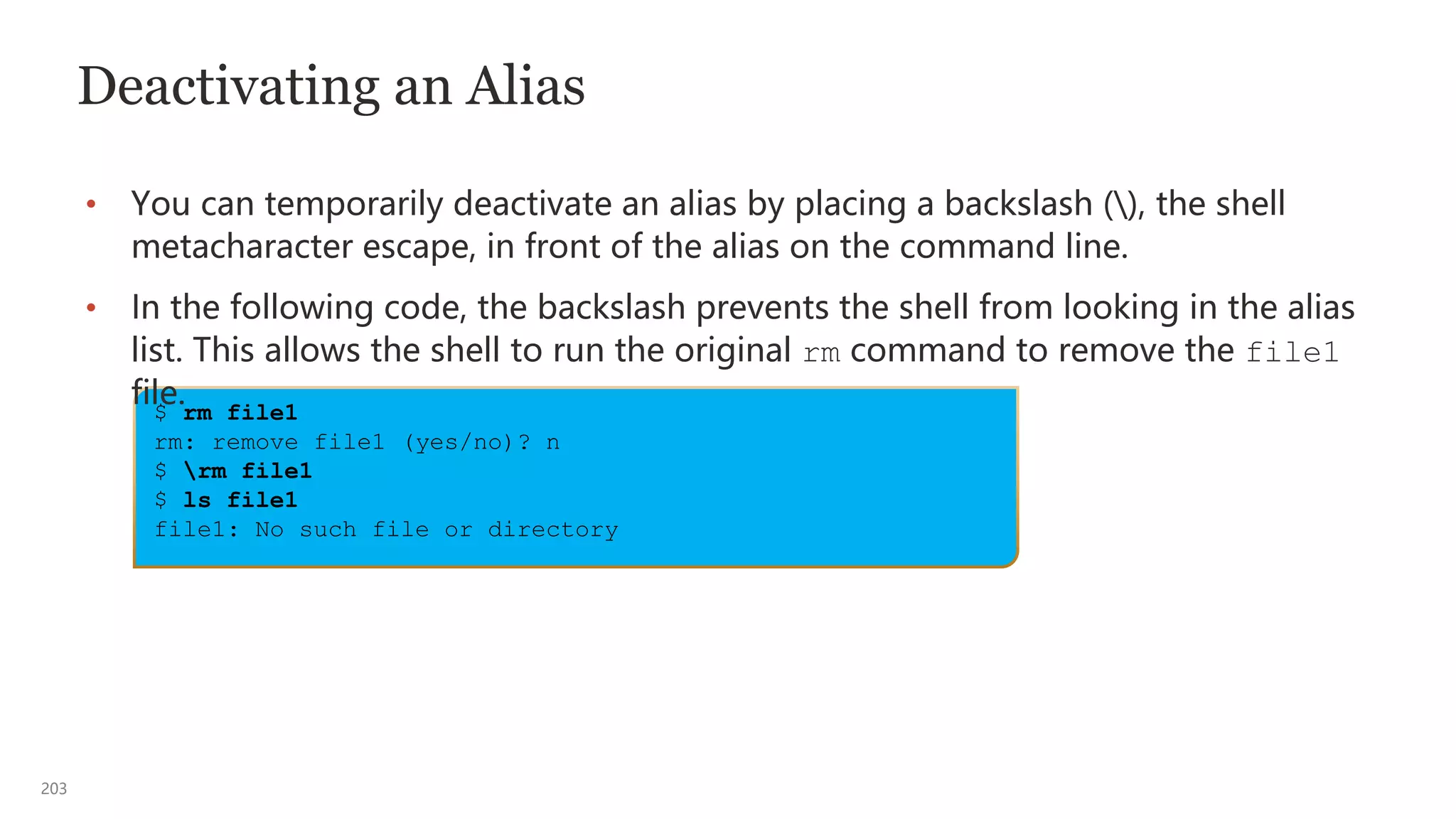 203
Deactivating an Alias
• You can temporarily deactivate an alias by placing a backslash (), the shell
metacharacter escape, in front of the alias on the command line.
• In the following code, the backslash prevents the shell from looking in the alias
list. This allows the shell to run the original rm command to remove the file1
file.
$ rm file1
rm: remove file1 (yes/no)? n
$ rm file1
$ ls file1
file1: No such file or directory
 