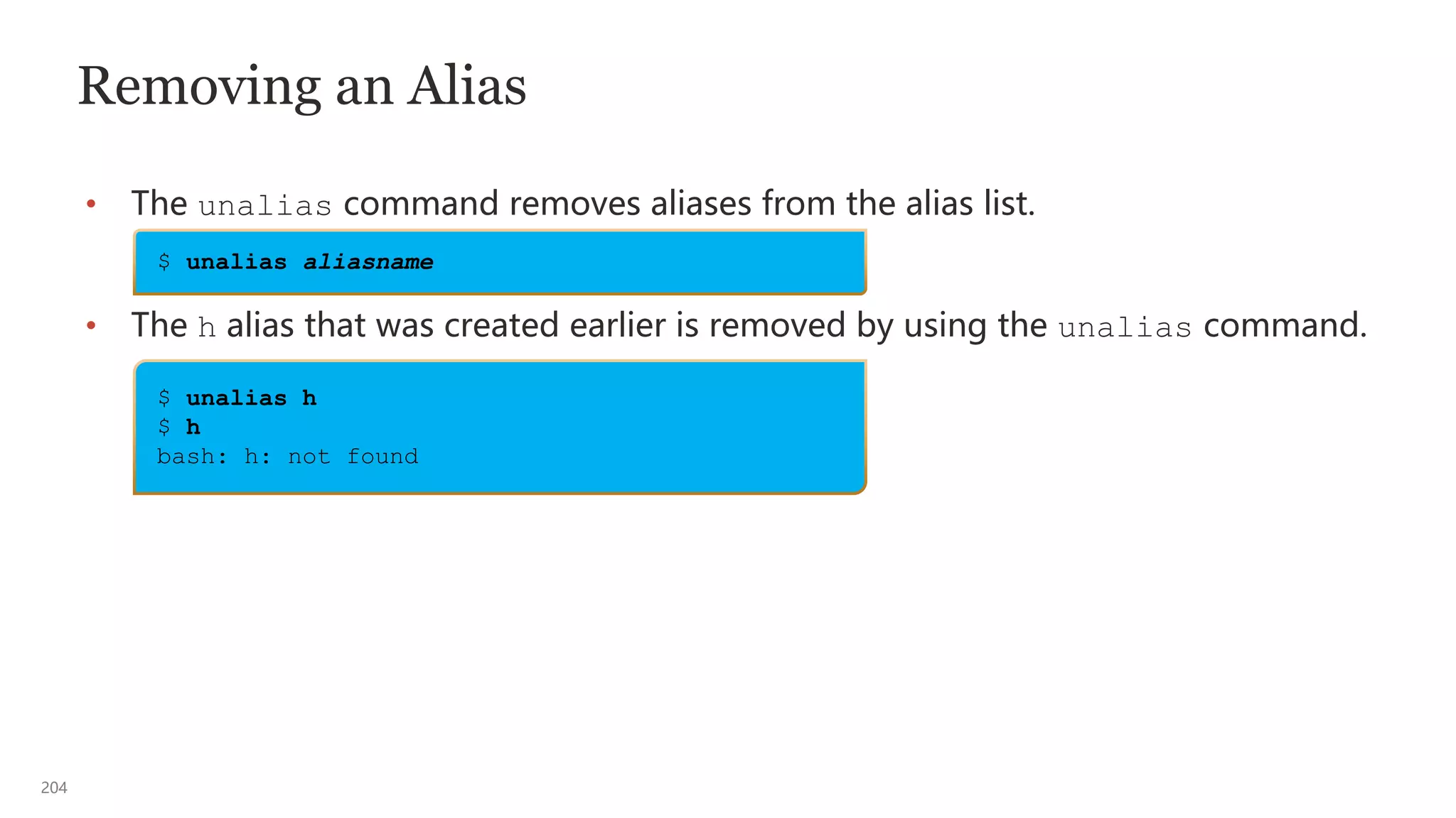 204
Removing an Alias
• The unalias command removes aliases from the alias list.
• The h alias that was created earlier is removed by using the unalias command.
$ unalias aliasname
$ unalias h
$ h
bash: h: not found
 