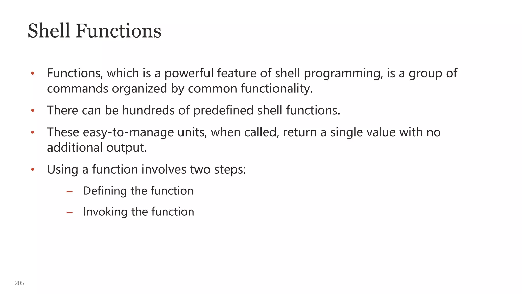205
Shell Functions
• Functions, which is a powerful feature of shell programming, is a group of
commands organized by common functionality.
• There can be hundreds of predefined shell functions.
• These easy-to-manage units, when called, return a single value with no
additional output.
• Using a function involves two steps:
– Defining the function
– Invoking the function
 