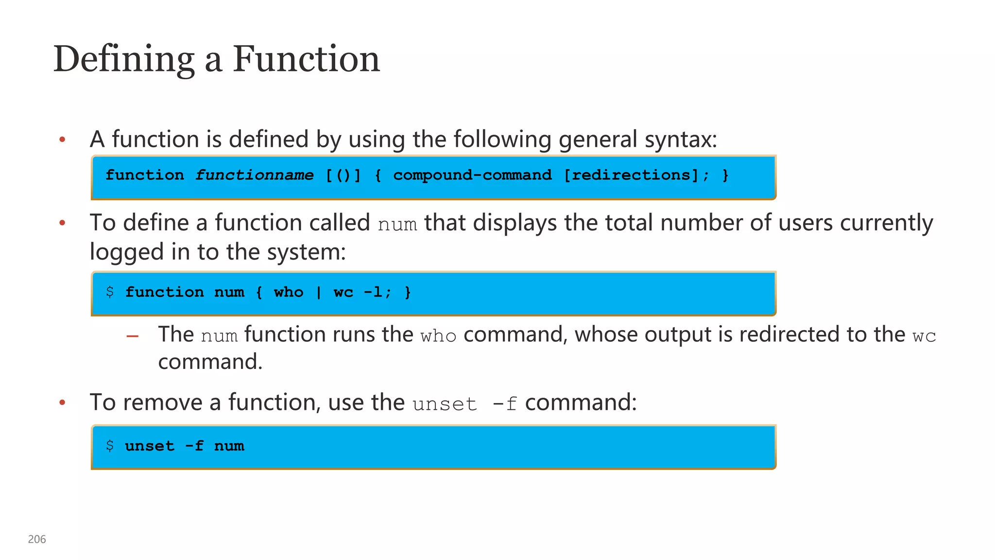 206
Defining a Function
• A function is defined by using the following general syntax:
• To define a function called num that displays the total number of users currently
logged in to the system:
– The num function runs the who command, whose output is redirected to the wc
command.
• To remove a function, use the unset -f command:
function functionname [()] { compound-command [redirections]; }
$ function num { who | wc -l; }
$ unset -f num
 