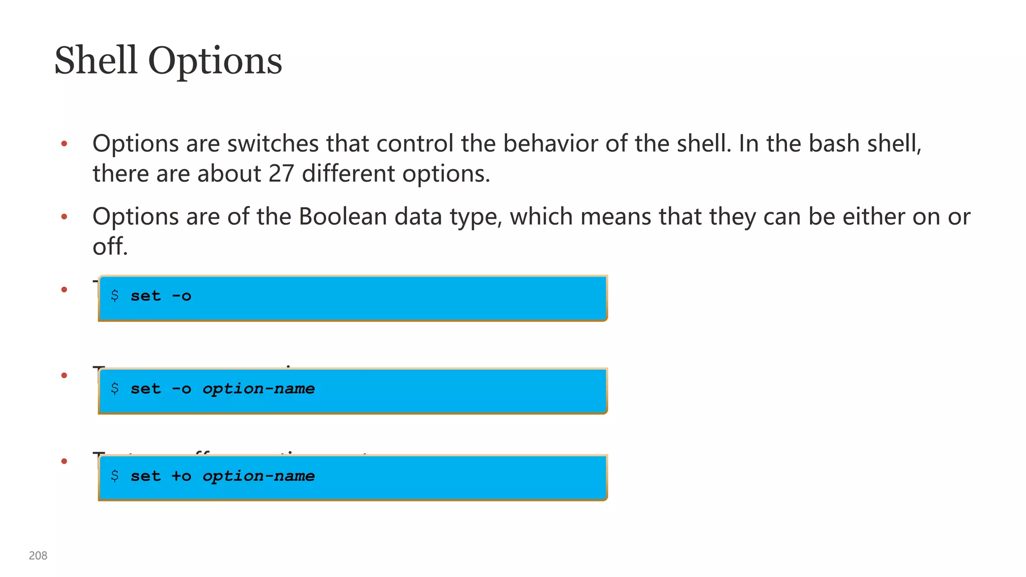 208
Shell Options
• Options are switches that control the behavior of the shell. In the bash shell,
there are about 27 different options.
• Options are of the Boolean data type, which means that they can be either on or
off.
• To show the current option settings, enter:
• To turn on an option, enter:
• To turn off an option, enter:
$ set -o
$ set -o option-name
$ set +o option-name
 