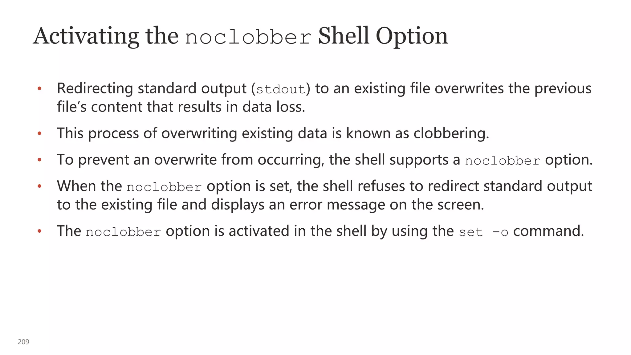 209
Activating the noclobber Shell Option
• Redirecting standard output (stdout) to an existing file overwrites the previous
file’s content that results in data loss.
• This process of overwriting existing data is known as clobbering.
• To prevent an overwrite from occurring, the shell supports a noclobber option.
• When the noclobber option is set, the shell refuses to redirect standard output
to the existing file and displays an error message on the screen.
• The noclobber option is activated in the shell by using the set -o command.
 