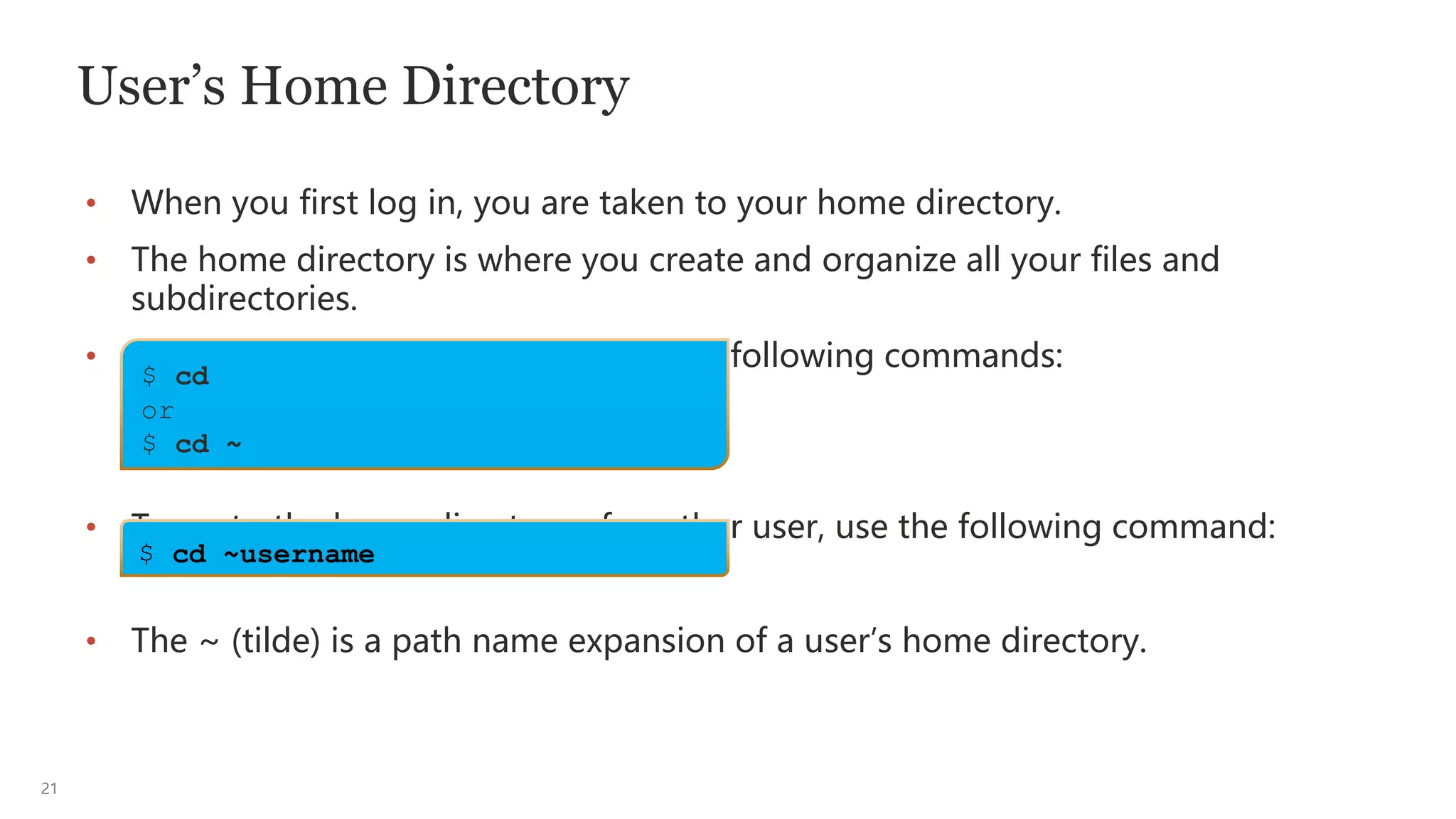 21
User’s Home Directory
• When you first log in, you are taken to your home directory.
• The home directory is where you create and organize all your files and
subdirectories.
• To go to your home directory, use the following commands:
• To go to the home directory of another user, use the following command:
• The ~ (tilde) is a path name expansion of a user’s home directory.
$ cd
or
$ cd ~
$ cd ~username
 