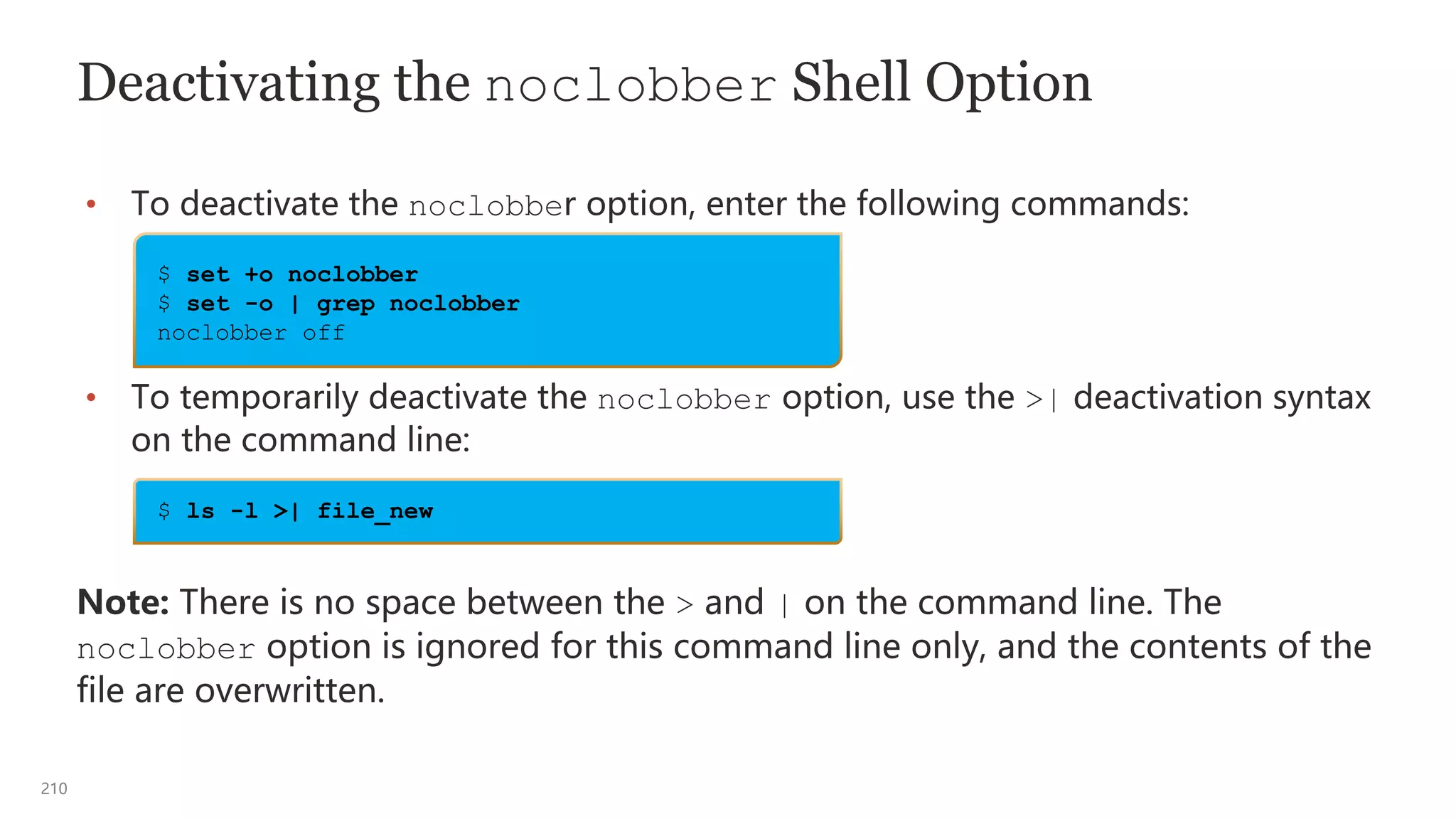 210
Deactivating the noclobber Shell Option
• To deactivate the noclobber option, enter the following commands:
• To temporarily deactivate the noclobber option, use the >| deactivation syntax
on the command line:
Note: There is no space between the > and | on the command line. The
noclobber option is ignored for this command line only, and the contents of the
file are overwritten.
$ ls -l >| file_new
$ set +o noclobber
$ set -o | grep noclobber
noclobber off
 