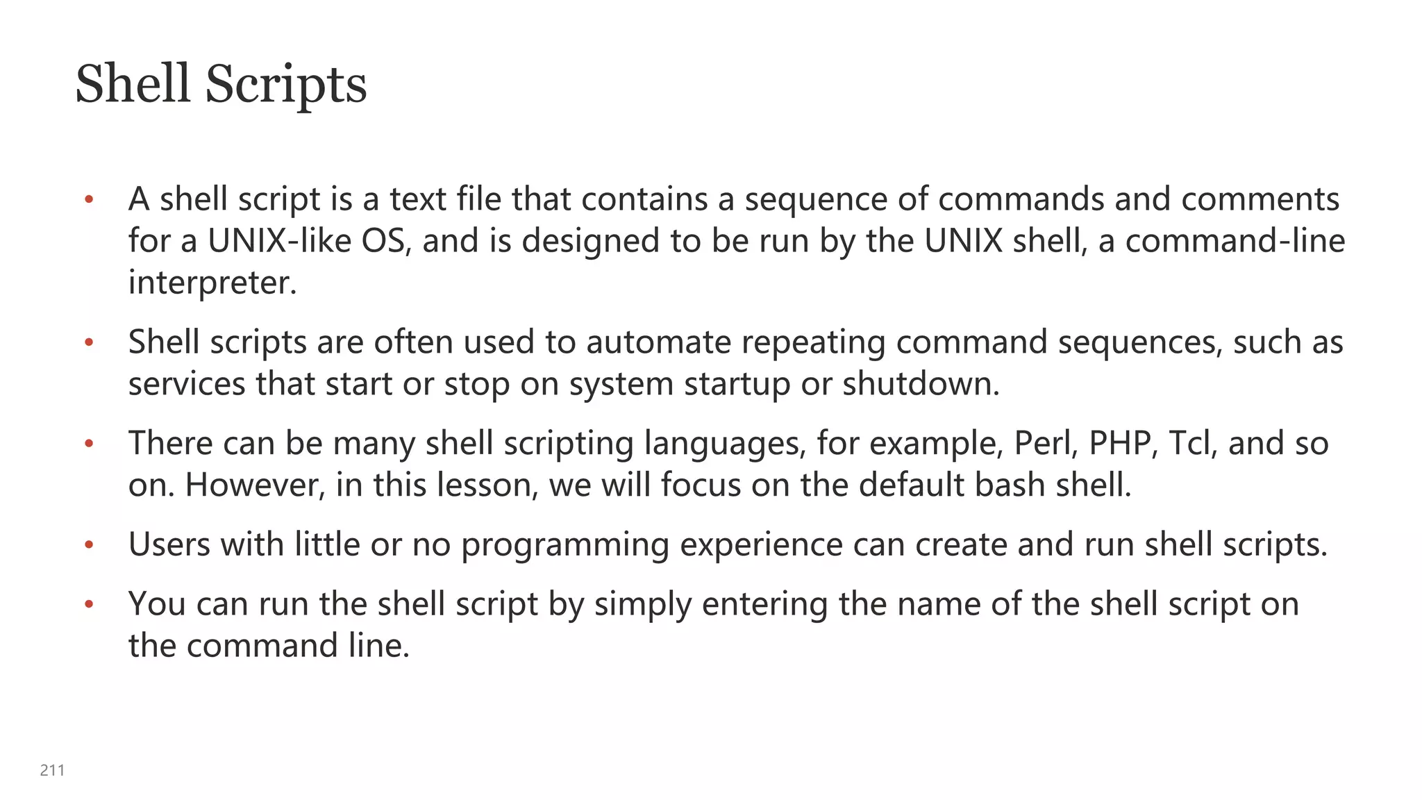 211
Shell Scripts
• A shell script is a text file that contains a sequence of commands and comments
for a UNIX-like OS, and is designed to be run by the UNIX shell, a command-line
interpreter.
• Shell scripts are often used to automate repeating command sequences, such as
services that start or stop on system startup or shutdown.
• There can be many shell scripting languages, for example, Perl, PHP, Tcl, and so
on. However, in this lesson, we will focus on the default bash shell.
• Users with little or no programming experience can create and run shell scripts.
• You can run the shell script by simply entering the name of the shell script on
the command line.
 