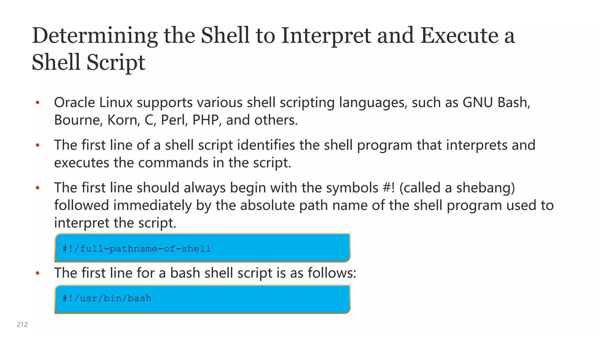 212
Determining the Shell to Interpret and Execute a
Shell Script
• Oracle Linux supports various shell scripting languages, such as GNU Bash,
Bourne, Korn, C, Perl, PHP, and others.
• The first line of a shell script identifies the shell program that interprets and
executes the commands in the script.
• The first line should always begin with the symbols #! (called a shebang)
followed immediately by the absolute path name of the shell program used to
interpret the script.
• The first line for a bash shell script is as follows:
#!/full-pathname-of-shell
#!/usr/bin/bash
 