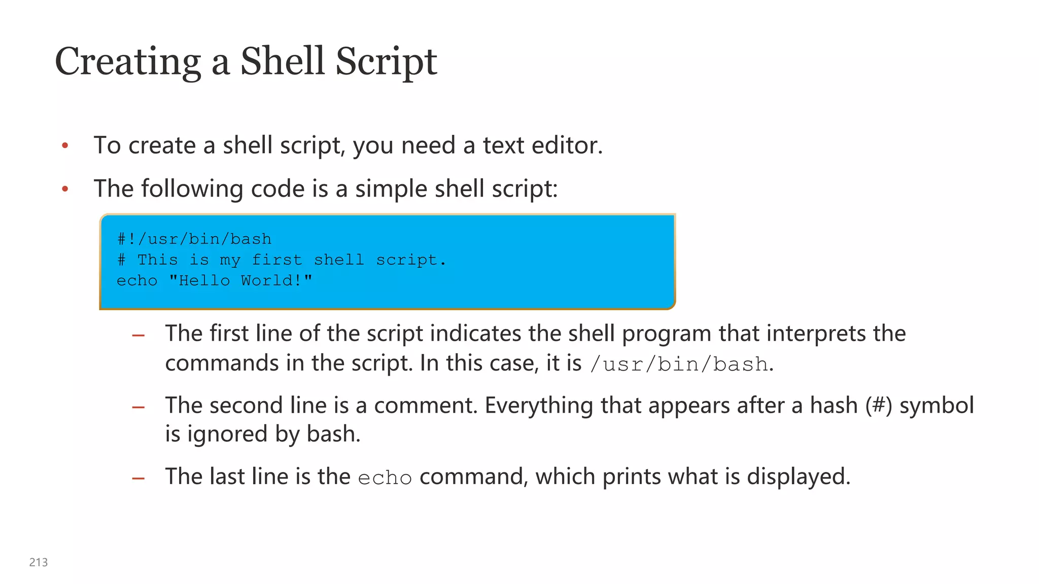 213
Creating a Shell Script
• To create a shell script, you need a text editor.
• The following code is a simple shell script:
– The first line of the script indicates the shell program that interprets the
commands in the script. In this case, it is /usr/bin/bash.
– The second line is a comment. Everything that appears after a hash (#) symbol
is ignored by bash.
– The last line is the echo command, which prints what is displayed.
#!/usr/bin/bash
# This is my first shell script.
echo "Hello World!"
 
