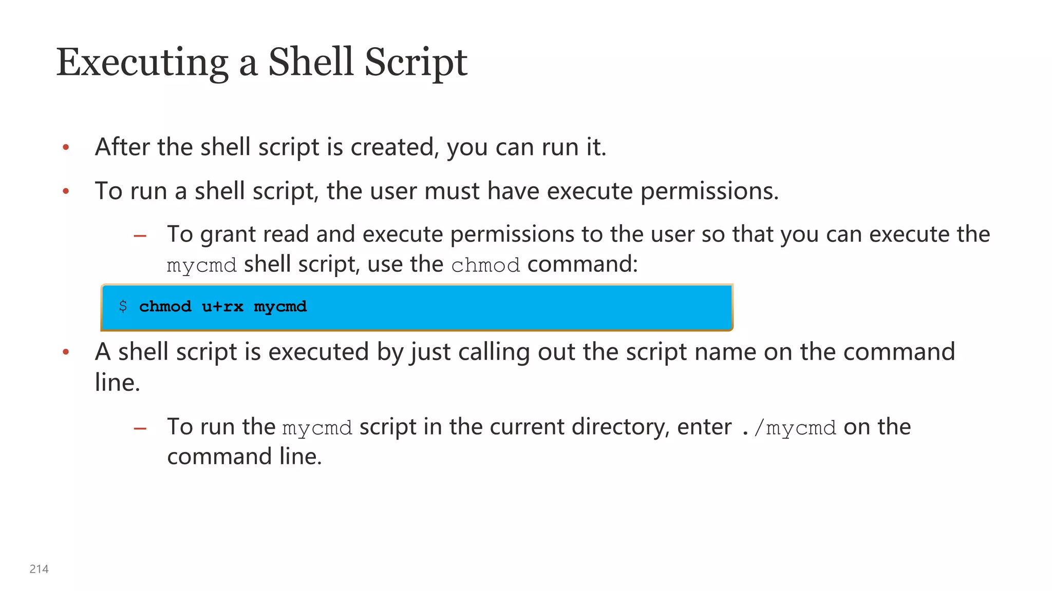 214
Executing a Shell Script
• After the shell script is created, you can run it.
• To run a shell script, the user must have execute permissions.
– To grant read and execute permissions to the user so that you can execute the
mycmd shell script, use the chmod command:
• A shell script is executed by just calling out the script name on the command
line.
– To run the mycmd script in the current directory, enter ./mycmd on the
command line.
$ chmod u+rx mycmd
 