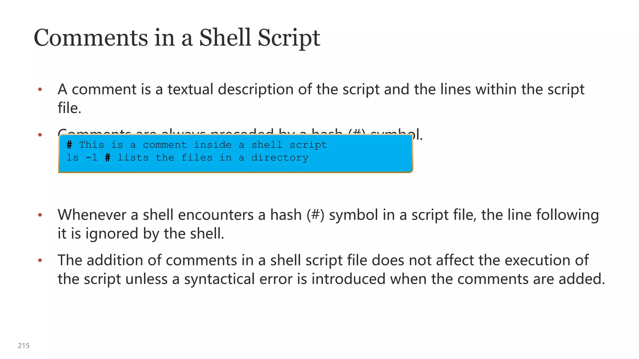 215
Comments in a Shell Script
• A comment is a textual description of the script and the lines within the script
file.
• Comments are always preceded by a hash (#) symbol.
• Whenever a shell encounters a hash (#) symbol in a script file, the line following
it is ignored by the shell.
• The addition of comments in a shell script file does not affect the execution of
the script unless a syntactical error is introduced when the comments are added.
# This is a comment inside a shell script
ls -l # lists the files in a directory
 