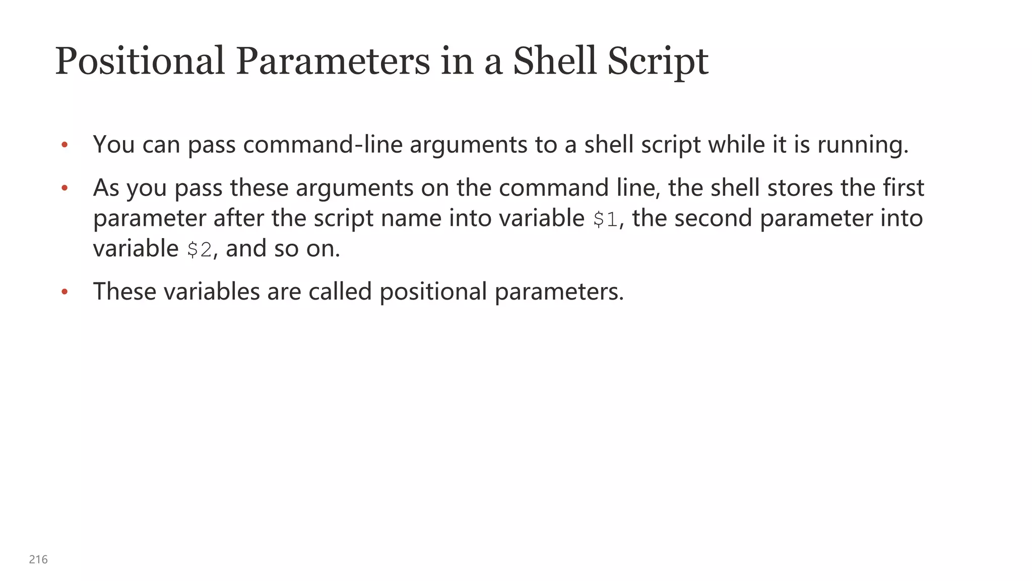216
Positional Parameters in a Shell Script
• You can pass command-line arguments to a shell script while it is running.
• As you pass these arguments on the command line, the shell stores the first
parameter after the script name into variable $1, the second parameter into
variable $2, and so on.
• These variables are called positional parameters.
 