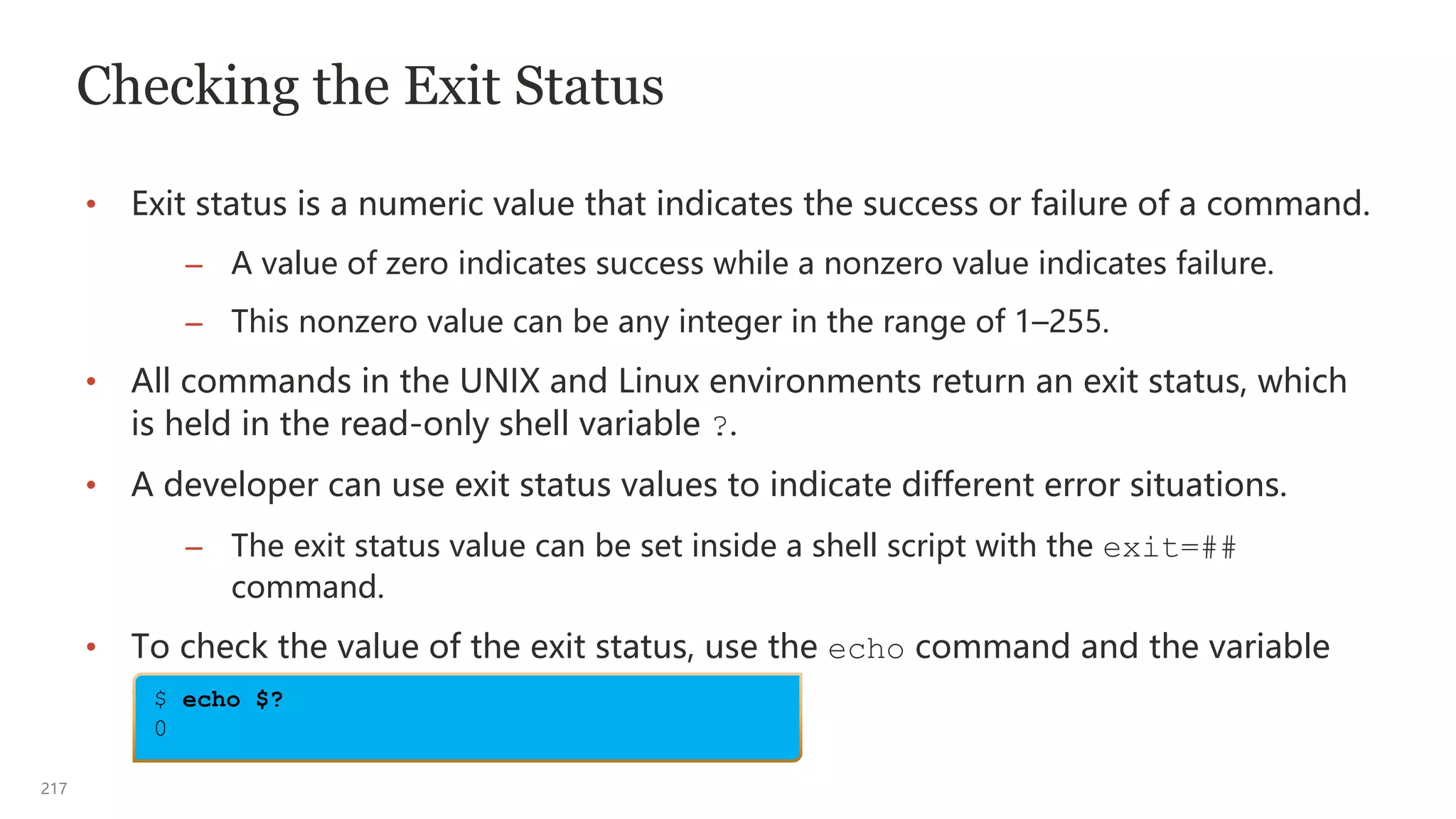 217
Checking the Exit Status
• Exit status is a numeric value that indicates the success or failure of a command.
– A value of zero indicates success while a nonzero value indicates failure.
– This nonzero value can be any integer in the range of 1–255.
• All commands in the UNIX and Linux environments return an exit status, which
is held in the read-only shell variable ?.
• A developer can use exit status values to indicate different error situations.
– The exit status value can be set inside a shell script with the exit=##
command.
• To check the value of the exit status, use the echo command and the variable
expansion dollar sign ($):
$ echo $?
0
 