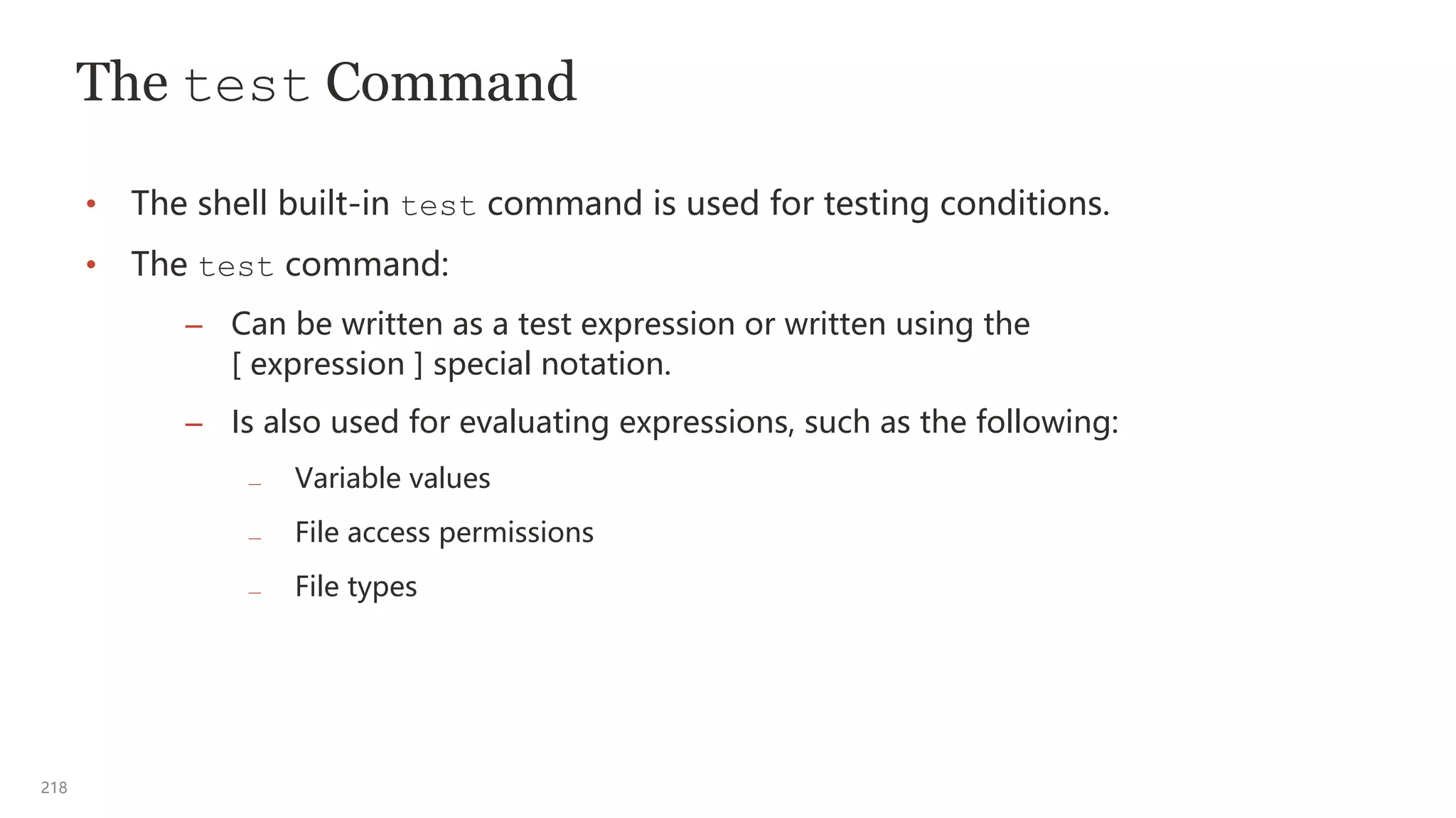 218
The test Command
• The shell built-in test command is used for testing conditions.
• The test command:
– Can be written as a test expression or written using the
[ expression ] special notation.
– Is also used for evaluating expressions, such as the following:
— Variable values
— File access permissions
— File types
 