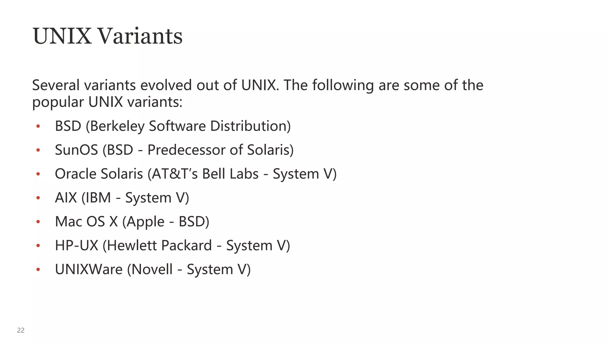 22
UNIX Variants
Several variants evolved out of UNIX. The following are some of the
popular UNIX variants:
• BSD (Berkeley Software Distribution)
• SunOS (BSD - Predecessor of Solaris)
• Oracle Solaris (AT&T’s Bell Labs - System V)
• AIX (IBM - System V)
• Mac OS X (Apple - BSD)
• HP-UX (Hewlett Packard - System V)
• UNIXWare (Novell - System V)
 